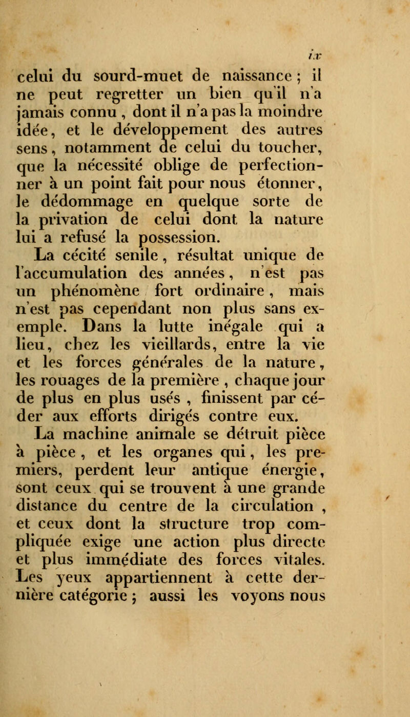 celui du sourd-muet de naissance ; il ne peut regretter un bien qu'il n'a jamais connu , dont il n'a pas la moindre idée, et le développement des autres sens, notamment de celui du toucher, que la nécessité oblige de perfection- ner à un point fait pour nous étonner, le dédommage en quelque sorte de la privation de celui dont la nature lui a refusé la possession. La cécité senile, résultat unique de l'accumulation des années, n'est pas un phénomène fort ordinaire, mais n'est pas cependant non plus sans ex- emple. Dans la lutte inégale qui a lieu, chez les vieillards, entre la vie et les forces générales de la nature, les rouages de la première , chaque jour de plus en plus usés , finissent par cé- der aux efforts dirigés contre eux. La machine animale se détruit pièce à pièce , et les organes qui, les pre- miers, perdent leur antique énergie, sont ceux qui se trouvent à une grande distance du centre de la circulation , et ceux dont la structure trop com- pliquée exige une action plus directe et plus immédiate des forces vitales. Les yeux appartiennent à cette der- nière catégorie j aussi les voyons nous