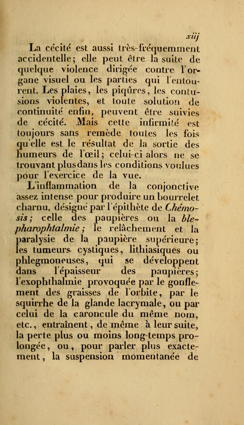xuj La cécité est aussi très-fréquemment accidentelle; elle peut être la suite de quelque violence dirigée contre l'or- gane visuel ou les parties qui 1 entou- rent. Les plaies, les piqûres, les contu- sions violentes, et toute solution de continuité enfin, peuvent être suivies de cécité. Mais cette infirmité est toujours sans remède toutes les fois qu'elle est le résultat de la sortie des humeurs de l'œil; celui-ci alors ne se trouvant plus dans les conditions voulues pour l'exercice de la vue. L'inflammation de la conjonctive assez intense pour produire un bourrelet charnu, désigné par l'épithète de Chémo- sis ; celle des paupières ou la ble- pharophtalmie ; le relâchement et la paralysie de la paupière supérieure; les tumeur* cystiques, lithiasiques ou phlegmoneuses, qui se développent dans l'épaisseur des paupières; l'exophthalmie provoquée par le gonfle- ment des graisses de l'orbite, par le squirrhe de la glande lacrymale, ou par celui de la caroncule du même nom, etc., entraînent, de même à leur suite, la perte plus ou moins long-temps pro- longée, ou, pour parler plus exacte- ment, la suspension momentanée de