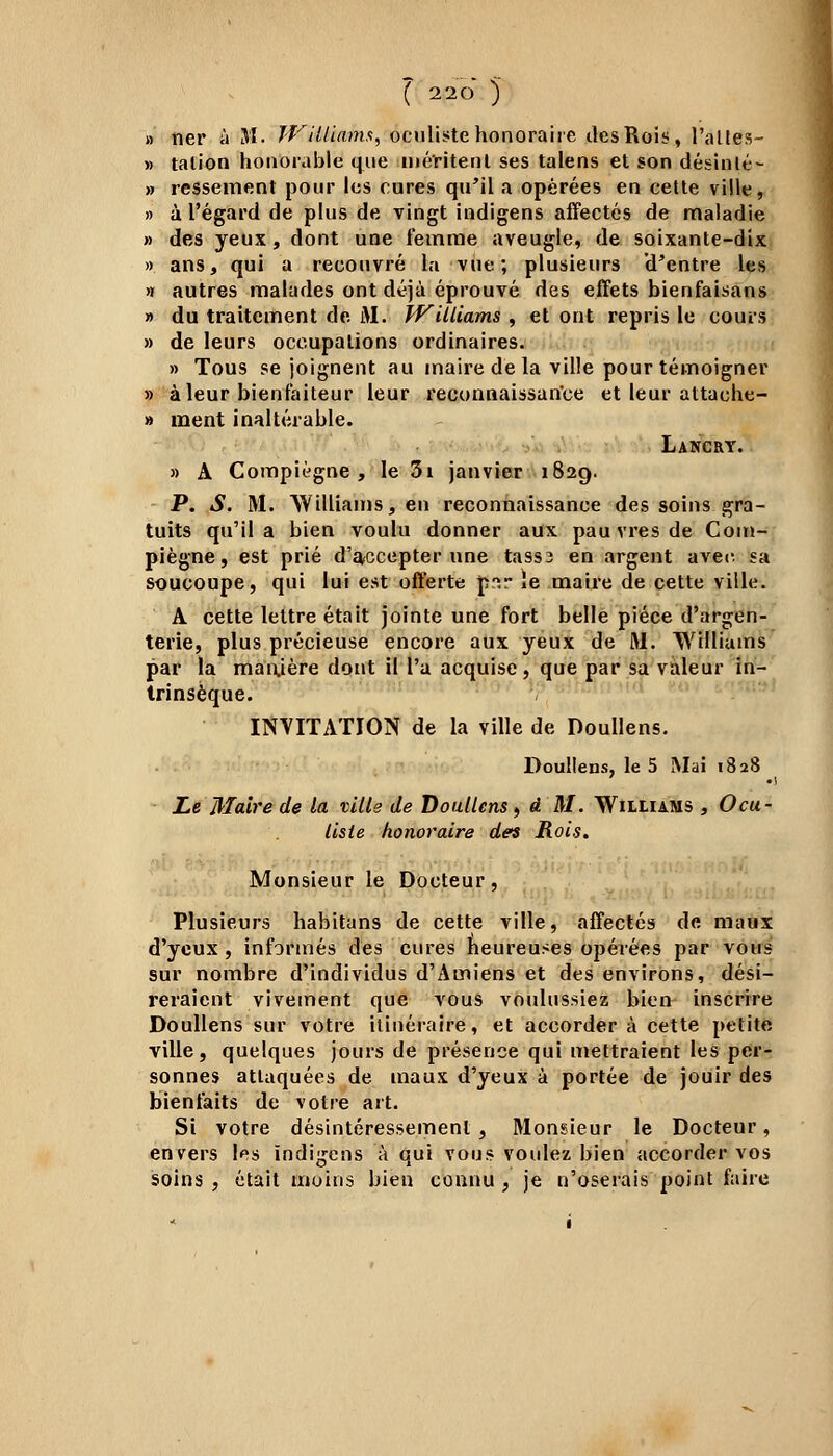 » ner à 31. Williams, oculiste honoraire des Rois, l'allés- » talion honorable que méritent ses talens et son désinlé- » ressèment pour les cures qu'il a opérées en cette ville, » à l'égard de plus de vingt indigens affectés de maladie » des yeux, dont une femme aveugle, de soixante-dix » ans, qui a recouvré la vue; plusieurs U'cntre les >r autres malades ont déjà éprouvé des effets bienfaisans » du traitement de M. Williams , et ont repris le cours » de leurs occupations ordinaires. » Tous se joignent au maire de la ville pour témoigner » à leur bienfaiteur leur reconnaissance et leur attache- » ment inaltérable. Lancry. » A Compiégne , le 3i janvier 1829. P. S. M. Williams, en reconnaissance des soins gra- tuits qu'il a bien voulu donner aux pau vres de Com- piègne, est prié d'accepter une tass3 en argent avec, sa soucoupe, qui lui est offerte p?.r ie maire de cette ville. A cette lettre était jointe une fort belle pièce d'argen- terie, plus précieuse encore aux yeux de M. Williams par la manière dont il l'a acquise, que par sa valeur in- trinsèque. INVITATION de la ville de Doullens. Doullens, le 5 Mai 1828 ' •) Le Maire de la ville de Doullens, â M. Williams , Ocu- liste honoraire des Rois. Monsieur le Docteur, Plusieurs habitans de cette ville, affectés de maux d'yeux , informés des cures heureuses opérées par vous sur nombre d'individus d'Amiens et des environs, dési- reraient vivement que vous voulussiez bien inscrire Doullens sur votre itinéraire, et accorder à cette petite ville, quelques jours de présence qui mettraient les per- sonnes attaquées de maux d'yeux à portée de jouir des bienfaits de votre art. Si votre désintéressement, Monsieur le Docteur, envers les indigens à qui vous voulez bien accorder vos soins , était moins bien connu , je n'oserais point faire