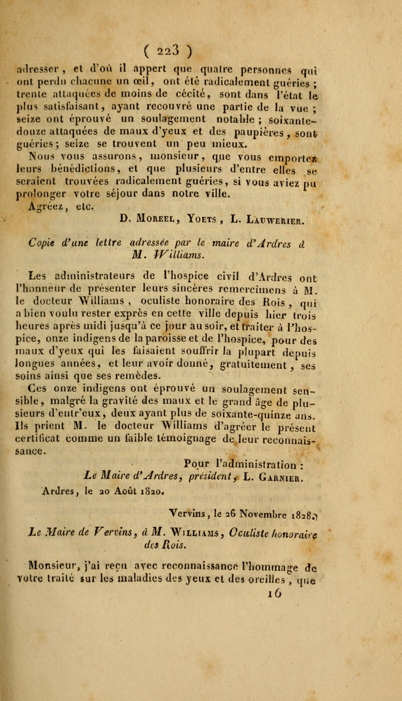 adresser , et d'où il appert que quatre personnes qui ont perdu chacune un œil, ont été radicalement guéries ; trente attaquées de moins de cécité, sont dans l'état le plus satisfaisant, ayant recouvré une partie de la vue ; seize ont éprouvé un soulagement notable ; soixante- douze attaquées de maux d'yeux et des paupières , sont guéries; seize se trouvent un peu mieux. Nous vous assurons, monsieur, que vous emporte* leurs bénédictions, et que plusieurs d'entre elles se seraient trouvées radicalement guéries, si yous aviez pu prolonger votre séjour dans notre ville. Agréez, etc. D. MûRREL, YOETS , L. LAtJWERIER. Copie d'une lettre adressée par le maire d'Ardres à M. Williams. Les administrateurs de l'hospice civil d'Ardres ont l'honneur de présenter leurs sincères remercîmens à M. le docteur Williams, oculiste honoraire des Rois, qui a bien voulu rester exprès en cette ville depuis hier trois heures après midi jusqu'à ce jour au soir, et traiter à l'hos- pice, onze indigensde la paroisse et de l'hospice, pour des maux d'yeux qui les faisaient souffrir la plupart depuis longues années, et leur avoir donné, gratuitement ses soins ainsi que ses remèdes. Ces onze indigcns ont éprouvé un soulagement sen- sible, malgré la gravité des maux et le grand â-e de plu- sieurs d'enlr'eux, deux ayant plus de soixante-quinze ans. Ils prient M. le docteur Williams d'agréer le présent certificat comme un faible témoignage de leur reconnais- sance. Pour l'administration : Le Maire d'ordres, président, L. Garnier. Ardres, le 20 Août 1820. Vervins, le 26 Novembre 1828.^ Le Maire de Vervins, à M. Williams, Oculiste honorait e des Rois. Monsieur, j'ai reçu avec reconnaissance l'hommage de voire traité »ur les maladies des yeux et des oreilles, que 16