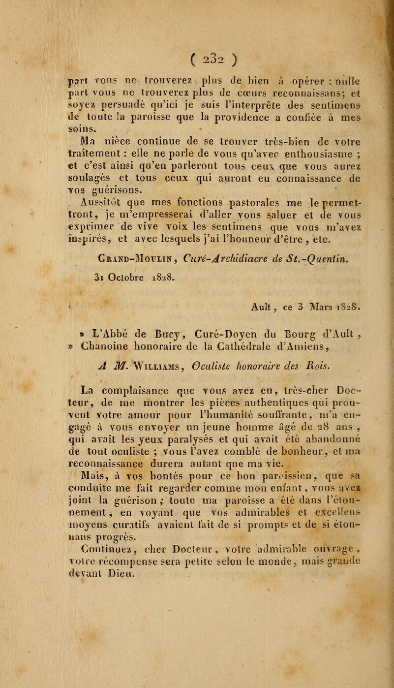 ( ^2 ) part tous ne trouverez plus de bien à opérer : nulle part vous ne trouverez plus de cœurs reconnaissons; et soyez persuadé qu'ici je suis l'interprète des sentiment de toute la paroisse que la providence a confiée à mes soins. Ma nièce continue de se trouver très-bien de votre traitement : elle ne parle de vous qu'avec enthousiasme ; et c'est ainsi qu'en parleront tous ceux que vous aurez soulagés et tous ceux qui auront eu connaissance de tos guérisons. Aussitôt que mes fonctions pastorales me le permet- tront, je m'empresserai d'aller vous saluer et de vous exprimer de vive voix les sentimens que vous m'avez inspirés, et avec lesquels j'ai l'honneur d'être , etc. GiUND-3Iot'UN, Curé-Archidiacre de S t.-Quentin. 3i Octobre 1828. ; Ault ? ce 3 Mars 1S28-. » L'Abbé de Bucy, Curé-Doyen du Bourg d'Ault , » Chanoine honoraire de la Cathédrale d'Amiens, A M. Williams, Oculiste honoraire des Rois. La complaisance que tous avez eu, très-cher Doc- teur, de me montrer les pièces authentiques qui prou- vent votre amour pour l'humanité souffrante, m'a en- gagé à vous envoyer un jeune homme âgé de 28 ans , qui avait les yeux paralysés et qui avait été abandonné de tout oculiste ; vous l'avez comblé de bonheur, et ma reconnaissance durera autant que ma vie. Mais, à vos bontés pour ce bon paroissien, que sa conduite me fait regarder comme mon enfant, vous avea joint la guérison ,• toute ma paroisse a été dans l'élon- nement *, en voyant que vos admirables et excellens moyens curatifs avaient fait de si prompts et de si éton- nans progrès. Continuez, cher Docteur, votre admirable ouvrage, votre récompense sera petite selon le monde, mais grande devant Dieu.