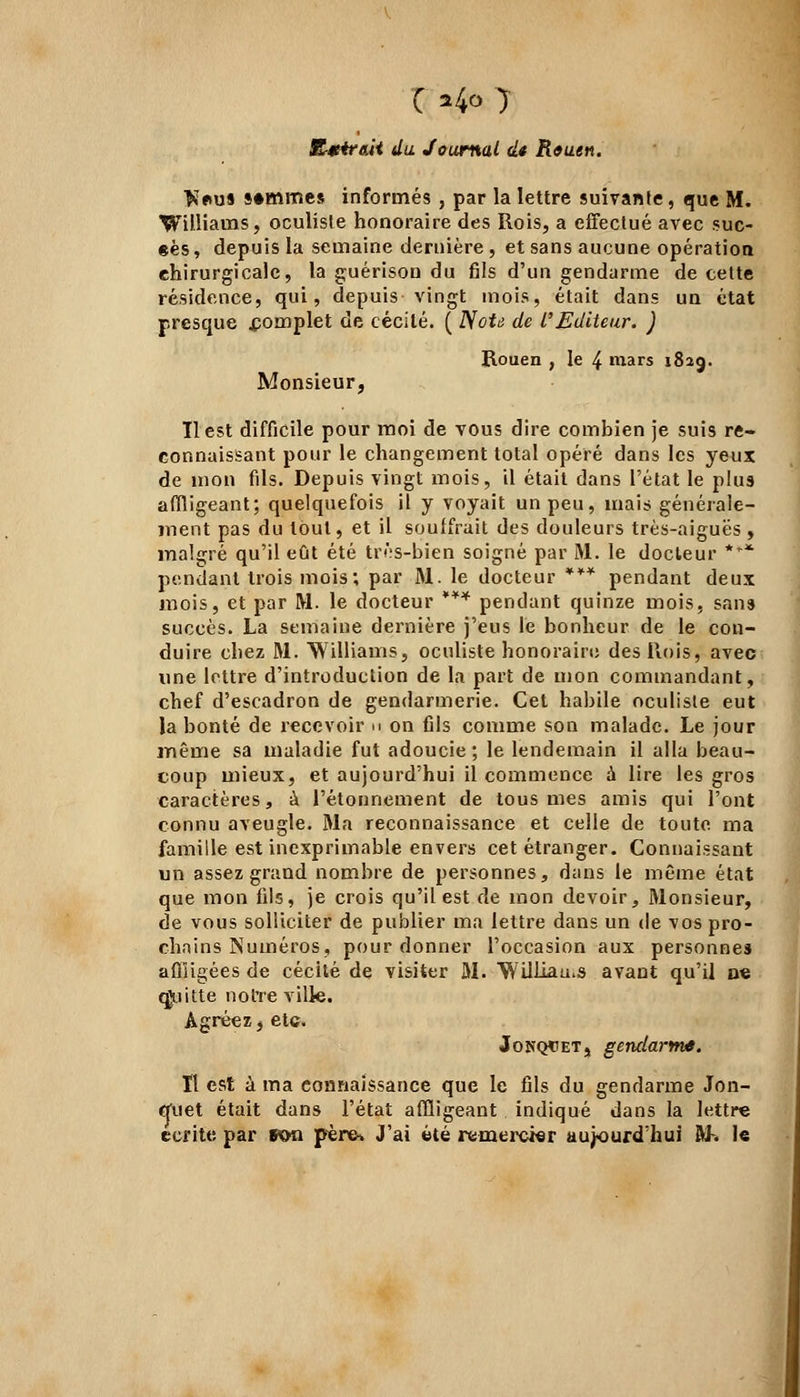 C 24» 1 R*4r&ii du Journal dt Reuen. $*us sommes informés , par la lettre suivante, que M. Williams, oculiste honoraire des Rois, a effectué avec suc- ées, depuis la semaine dernière , et sans aucune opération chirurgicale, la guérison du fils d'un gendarme de cette résidence, qui, depuis vingt mois, était dans un état presque .complet de cécité. ( NoU de l'Editeur. ) Rouen , le 4 mars 1823. Monsieur, Il est difficile pour moi de vous dire combien je suis re- connaissant pour le changement total opéré dans les yeux de mon fils. Depuis vingt mois, il était dans l'état le plus affligeant; quelquefois il y voyait un peu, mais générale- ment pas du tout, et il souffrait des douleurs très-aiguës , malgré qu'il eût été très-bien soigné par M. le docteur *r* pendant trois mois; par M. le docteur *** pendant deux mois, et par M. le docteur *** pendant quinze mois, sans succès. La semaine dernière j'eus le bonheur de le con- duire chez M. Williams, oculiste honorairo des Rois, avec une lettre d'introduction de la part de mon commandant, chef d'escadron de gendarmerie. Cet habile oculiste eut la bonté de recevoir n on fils comme son malade. Le jour même sa maladie fut adoucie ; le lendemain il alla beau- coup mieux, et aujourd'hui il commence à lire les gros caractères, à l'étonnement de tous mes amis qui l'ont connu aveugle. Ma reconnaissance et celle de toute ma famille est inexprimable envers cet étranger. Connaissant un assez grand nombre de personnes, dans le même état que mon fils, je crois qu'il est de mon devoir, Monsieur, de vous solliciter de publier ma lettre dans un de vos pro- chains Numéros, pour donner l'occasion aux personnes affligées de cécité de visiter M. Williams avant qu'il oe quitte notre ville. Agréez, etc. Jonqcet, gendarme. Il est à ma connaissance que le fils du gendarme Jon- quet était dans l'état affligeant indiqué dans la lettre écrite par «on père* J'ai été remercier aujourd'hui M-. le