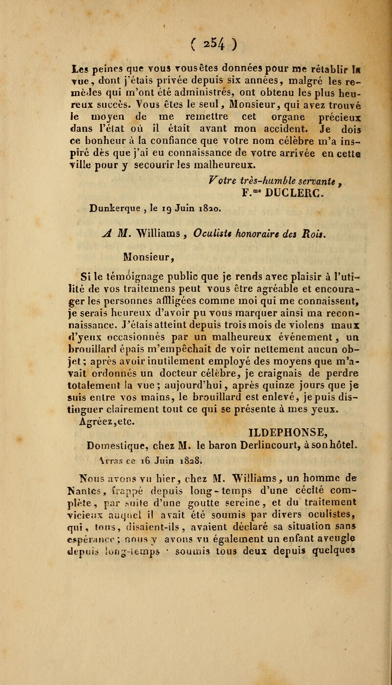 C ^4) Les peines que vous tous êtes données pour me rétablir lu rue, dont j'étais privée depuis six années, malgré les re- mèdes qui m'ont été administrés, ont obtenu les plus heu- reux succès. Vous êtes le seul, Monsieur, qui avez trouvé le moyen de me remettre cet organe précieux dans l'état où il était avant mon accident. Je dois ce bonheur à la confiance que votre nom célèbre m'a ins- piré dès que j'ai eu connaissance de votre arrivée en cette ville pour y secourir les malheureux. Votre très-humble servante , F.™ DUCLERC. Dunkerque , le 19 Juin i8ao. A M. Williams , Oculiste honoraire des Rois. Monsieur, Si le témoignage public que je rends avec plaisir à l'uti- lité de vos traitemens peut vous être agréable et encoura- ger les personnes affligées comme moi qui me connaissent, je serais heureux d'avoir pu vous marquer ainsi ma recon- naissance. J'étais atteint depuis trois mois de violons maux d'yeux occasionnés par un malheureux événement, un brouillard épais m'empêchait de voir nettement aucun ob- jet; après avoir inutilement employé des moyens que m'a- vait ordonnés un docteur célèbre, je craignais de perdre totalement la vue; aujourd'hui, après quinze jours que je suis entre vos mains, le brouillard est enlevé, je puis dis- tinguer clairement tout ce qui se présente à mes yeux. Agréez, etc. ILDEPHONSE, Domestique, chez M. le baron Derlincourt, à son hôtel. \rras ce 16 Juin 1828. TSous avons vu hier, chez M. Williams, un homme de Nantes, frappé depuis long-temps d'une cécité com- plète, par .suite d'une goutte sereine, et du traitement vicieux auquel il avait été soumis par divers oculistes, qui, tons, disaient-ils, avaient déclaré sa situation sans. espérance ; nous y avons vu également un enfant aveugle depuis iouj-ifeuaps ■ soumis tous deux depuis quelque»