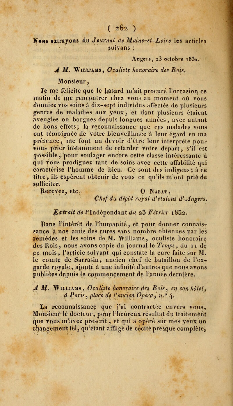 K«m» «trayons du Journal de Maine-et-Loire les articles auivans : Angers, 23 octobre i83a. A M. Wi^^rAMS, Oculiste honoraire des Rois. Monsieur, Je rrçe félicite que le hasard m'ait procuré l'occasion ce matin de me rencontrer chez vous au moment où vous donniez vos soins à dix-sept individus affectés de plusieurs genres de maladies aux yeux, et dont plusieurs étaient aveugles ou borgnes depuis longues années, avec autant de bons effets; la reconnaissance que ces malades vous ont témoignée de votre bienveillance à leur égard en ma présence, me font un devoir d'être leur interprète pour Vous prier instamment de retarder votre départ, s'il est possible, pour soulager encore cette classe intéressante à qui vous prodiguez tant de soins avec cette affabilité qui Caractérise l'homme de bien. Ce sont des indigens: à ce titre, ils espèrent obtenir de vous ce qu'ils m'ont prié de eplliciter. Recevez, etc. 0 Nabat, Chef du dépôt royal d'étalons d'Angers. JHxtra.it de /'Indépendant du 23 Février i852. Dans l'intérêt de l'humanité, et pour donner connais^- eance £ nos amis des cures sans nombre obtenues par les remèdes et les soins de M. Williams, oculiste honoraire des Rois, nous avons copié du journal le Temps, du n de ce mpis, l'article suivant qui constate la cure faite sur M. le comte de Sarrasin, ancien chef de bataillon de l'ex- garde royale, ajouté à une infinité d'autres que nous avons publiées depuis le commencement de l'année dernière. A Sf. VÇiiliams, Oculiste honoraire des Rois, en son hôtel, d Paris, place de l'ancien Opéra, n.° l\, î,a reconnaissance que j'ai contractée envers vous, Monsieur lé docteur, pour l'heureux résultat du traitement que vous m'avez prescrit, et qui a opéré sur mes yeux un changement tçl3 qu'étant affligé de cécité presque complète,