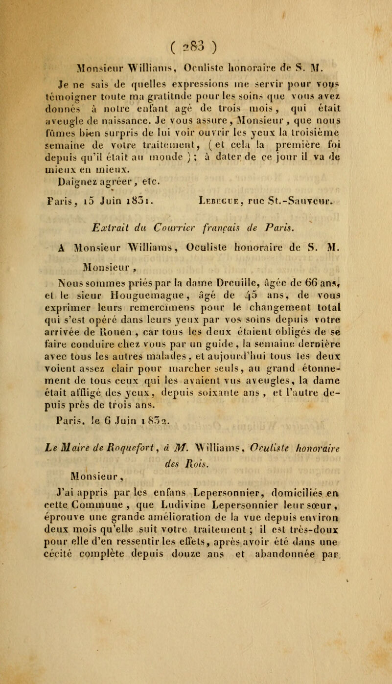 ( 2*3 ) Monsieur Williams, Oculiste honoraire do S. M. Je ne Pais de quelles expressions me servir pour vous témoigner toute ma gralilnde pour les soins que vous avez donnés à notre entant âgé de trois mois, qui était aveugle de naissance. Je vous assure, Monsieur, que nous fûmes bi-en surpris de lui voir ouvrir les yeux la troisième semaine de votre traitement, (et cela la première foi depuis qu'il était au inonde ) ; à dater de ce jour il va de mieux en mieux. Daignez agréer, etc. Faris, i5 Juin 1831. Lebecue, rnc St.-Sauveur. Extrait du Courrier français de Paris. A Monsieur Williams, Oculiste honoraire de S. M. Monsieur , Nous sommes priés par la dame Dreuille, âgée de 66 ans, et le sieur Ilougucmague, âgé de 4§ ans, de vous exprimer leurs remercimens pour le. changement total qui s'est opéré dans leurs yeux par vos soins depuis votre, arrivée de Uouen , car tous les deux étaient obligés de se faire conduire chez vous par un guide, la semaine dernière avec tous les autres malades, et aujourd'hui tous les deux voient assez clair pour marcher seuls, au grand étonne- ment de tous ceux qui les avaient vus aveugles, la dame était affligé des yeux, depuis soixante ans, et l'autre de- puis près de trois ans. Paris. !e 6 Juin î 83a. Le Maire de Roquefort, à M. Williams, Oculiste honoraire des Roia. Monsieur, J'ai appris parles enfans Lepersonnier, domiciliés en cette Commune , que Ludivine Lepersonnier leur sœur, éprouve une grande amélioration de la vue depuis environ deux mois qu'elle suit votre traitement ; il est très-doux pour elle d'en ressentir les effets, après avoir été dans une cécité complète depuis douze ans et abandonnée par