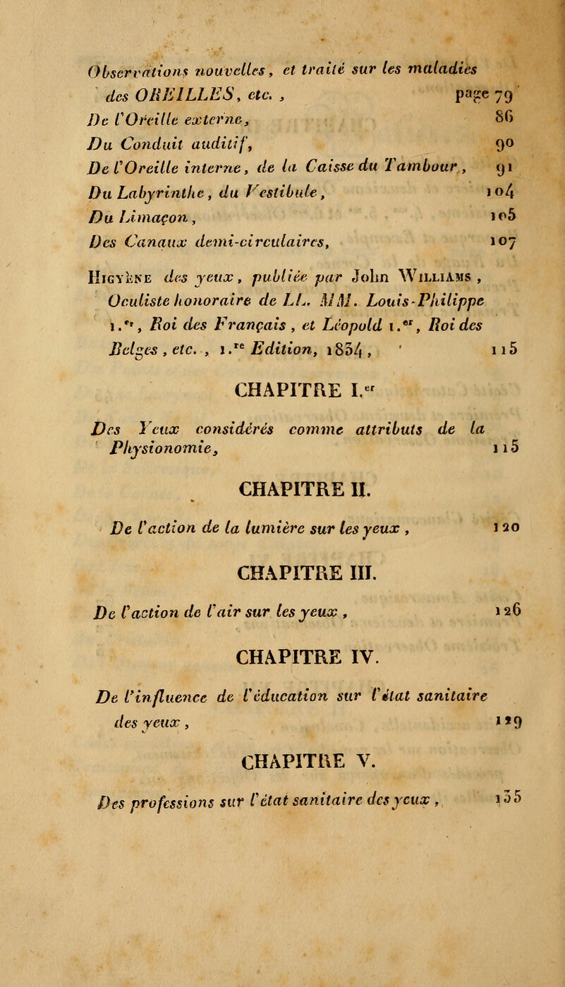 Observations nouvelles, et traité sur les maladies des OREILLES, etc. , pa^e 79 De COfeille externe, 8G Du Conduit auditif, 90 De COreille interne, de la Caisse du Tambour, 91 Du Labyrinthe , du Vestibule, 1 o/* Du Limaçon, io5 Des Canaux demi-circulaires, 107 KigyIcne des yeux, publiée par John Williams, Oculiste honoraire de LL. MM. Louis Philippe i.'r, Roi des Français, et Léopold i.*r, Roi des Belges , etc. , 1. Edition, i85/|, ' 115 CHAPITRE I. Des Yeux considérés comme attributs de la Physionomie, îiS CHAPITRE II. De l'action de la lumière sur les yeux , 120 CHAPITRE III. De Caction de l'air sur les yeux , 126 CHAPITRE IV. De l'influence de Véducation sur Citât sanitaire des yeux, »*9 CHAPITRE V.