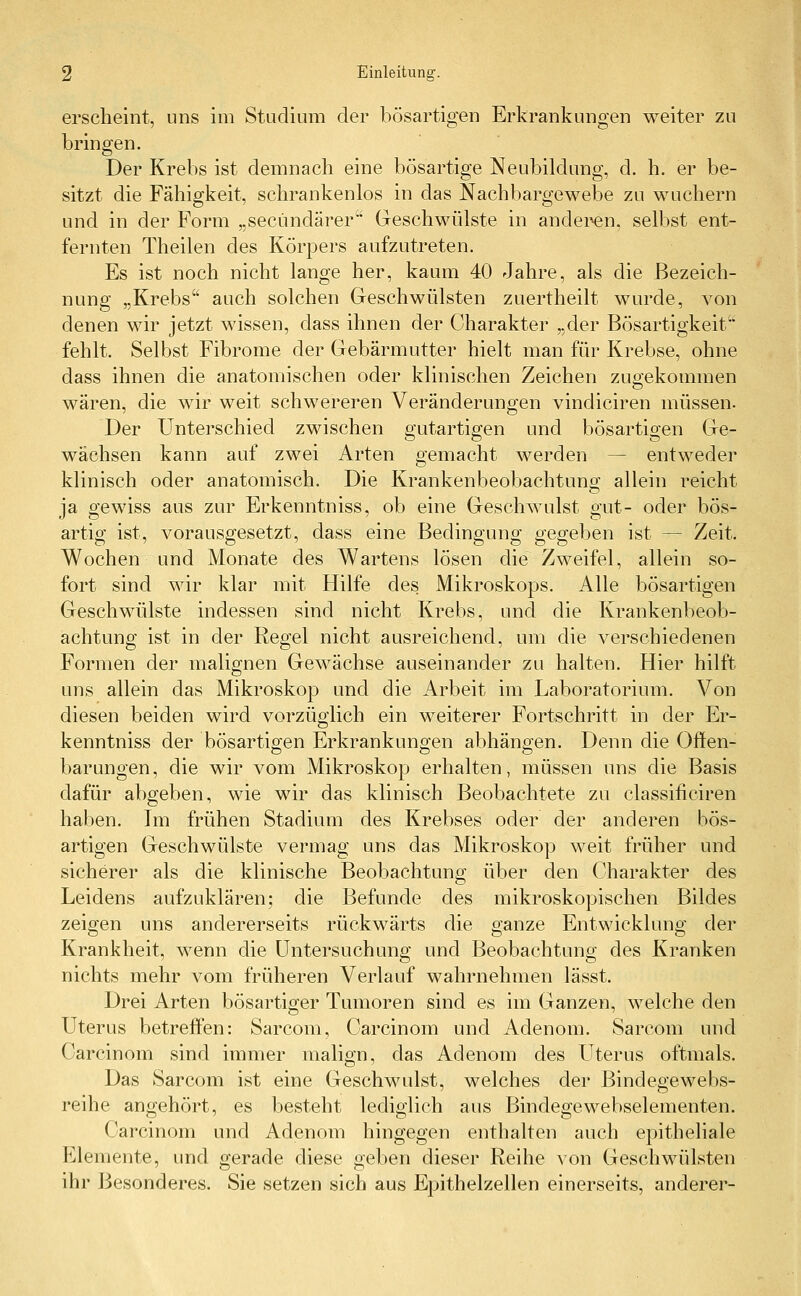 erscheint, uns im Studium der bösartigen Erkrankungen weiter zu bringen. Der Krebs ist demnach eine bösartige Neubildung, d. h. er be- sitzt die Fähigkeit, schrankenlos in das Nachbargewebe zu wuchern und in der Form „secündärer Geschwülste in änderen, selbst ent- fernten Theilen des Körpers aufzutreten. Es ist noch nicht lange her, kaum 40 Jahre, als die Bezeich- nung „Krebs auch solchen Geschwülsten zuertheilt wurde, von denen wir jetzt wissen, dass ihnen der Charakter „der Bösartigkeit'' fehlt. Selbst Fibrome der Gebärmutter hielt man für Krebse, ohne dass ihnen die anatomischen oder klinischen Zeichen zugekommen wären, die wir weit schwereren Veränderungen vindiciren müssen. Der Unterschied zwischen gutartigen und bösartigen Ge- wächsen kann auf zwei Arten gemacht werden — entweder klinisch oder anatomisch. Die Krankenbeobachtung allein reicht ja gewiss aus zur Erkenntniss, ob eine Geschwulst gut- oder bös- artig ist, vorausgesetzt, dass eine Bedingung gegeben ist — Zeit, Wochen und Monate des Wartens lösen die Zweifel, allein so- fort sind wir klar mit Hilfe des Mikroskops. Alle bösartigen Geschwülste indessen sind nicht Krebs, und die Krankenbeob- achtung ist in der Regel nicht ausreichend, um die verschiedenen Formen der malignen Gewächse auseinander zu halten. Hier hilft uns allein das Mikroskop und die Arbeit im Laboratorium. Von diesen beiden wird vorzüglich ein weiterer Fortschritt in der Er- kenntniss der bösartigen Erkrankungen abhängen. Denn die Offen- barungen, die wir vom Mikroskop erhalten, müssen uns die Basis dafür abgeben, wie wir das klinisch Beobachtete zu classificiren haben. Im frühen Stadium des Krebses oder der anderen bös- artigen Geschwülste vermag uns das Mikroskop weit früher und sicherer als die klinische Beobachtung über den Charakter des Leidens aufzuklären; die Befunde des mikroskopischen Bildes zeigen uns andererseits rückwärts die ganze Entwicklung der Krankheit, wenn die Untersuchung und Beobachtung des Kranken nichts mehr vom früheren Verlauf wahrnehmen lässt. Drei Arten bösartiger Tumoren sind es im Ganzen, welche den Uterus betreffen: Sarcom, Carcinom und Adenom. Sarcom und Carcinom sind immer malign, das Adenom des Uterus oftmals. Das Sarcom ist eine Geschwulst, welches der Bindegewebs- reihe angehört, es besteht lediglich aus Bindegewebselementen. Carcinom und Adenom hingegen enthalten auch epitheliale Elemente, und gerade diese geben dieser Reihe von Geschwülsten ihr Besonderes. Sie setzen sich aus Epithelzellen einerseits, anderer-