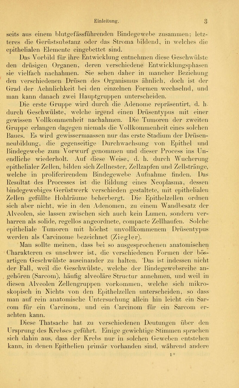 seits aus einem blutgefässführenclen Bindegewebe zusammen; letz- teres die Gerüstsubstanz oder das Stroma bildend, in welches die epithelialen Elemente eingebettet sind. Das Vorbild für ihre Entwicklung entnehmen diese Geschwülste den drüsigen Organen, deren verschiedene Entwicklungsphasen sie vielfach nachahmen. Sie sehen daher in mancher Beziehung den verschiedenen Drüsen des Organismus ähnlich, doch ist der Grad der Aehnlichkeit bei den einzelnen Formen wechselnd, und man kann danach zwei Hauptgruppen unterscheiden. Die erste Gruppe wird durch die Adenome repräsentirt, d. h- durch Geschwülste, welche irgend einen Drüsentypus mit einer gewissen Vollkommenheit nachahmen. Die Tumoren der zweiten Gruppe erlangen dagegen niemals die Vollkommenheit eines solchen Baues. Es wird gewissermaassen nur das erste Stadium der Drüsen- neubildung, die gegenseitige Durchwachsung von Epithel und Bindegewebe zum Vorwurf genommen und dieser Process ins Un- endliche wiederholt. Auf diese Weise, d. h. durch Wucherung epithelialer Zellen, bilden sich Zellnester, Zellzapfen und Zellstränge, welche in proliferirendem Bindegewebe Aufnahme finden. Das Resultat des Processes ist die Bildung eines Neoplasma, dessen bindegewebiges Gerüstwerk verschieden gestaltete, mit epithelialen Zellen gefüllte Hohlräume beherbergt. Die Epithelzellen ordnen sich aber nicht, wie in den Adenomen, zu einem Wandbesatz der Alveolen, sie lassen zwischen sich auch kein Lumen, sondern ver- harren als solide, regellos angeordnete, compacte Zellhaufen. Solche epitheliale Tumoren mit höchst unvollkommenem Drüsentypus werden als Carcinome bezeichnet (Ziegler). Man sollte meinen, dass bei so ausgesprochenen anatomischen Charakteren es unschwer ist, die verschiedenen Formen der bös- artigen Geschwülste auseinander zu halten. Das ist indessen nicht der Fall, weil die Geschwülste, welche der Bindegewebsreihe an- gehören (Sarcom), häufig alveoläre Structur annehmen, und weil in diesen Alveolen Zellengruppen vorkommen, welche sich mikro- skopisch in Nichts von den Epithelzellen unterscheiden, so dass man auf rein anatomische Untersuchung allein hin leicht ein Sar- com für ein Carcinom, und ein Carcinom für ein Sarcom er- achten kann. Diese Thatsache hat zu verschiedenen Deutungen über den Ursprung des Krebses geführt. Einige gewichtige Stimmen sprachen sich dahin aus, dass der Krebs nur in solchen Geweben entstehen kann, in denen Epithelien primär vorhanden sind, während andere 1*