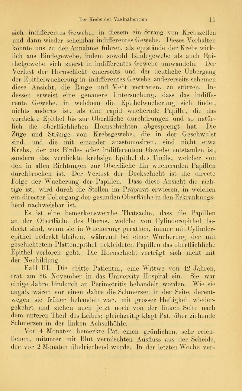 sich indifferentes Gewebe, in diesem ein Strang von Krebszellen und dann wieder scheinbar indifferentes Gewebe. Dieses Verhalten könnte uns zu der Annahme führen, als entstände der Krebs wirk- lich aus Bindegewebe, indem sowohl Bindegewebe als auch Epi- thelgewebe sich zuerst in indifferentes Gewebe umwandeln. Der Verlust der Hornschicht einerseits und der deutliche Uebergang der Epithelwucherung in indifferentes Gewebe andererseits scheinen diese Ansicht, die Rüge und Veit vertreten, zu stützen. In- dessen erweist eine genauere Untersuchung, dass das indiffe- rente Gewebe, in welchem die Epithel Wucherung sich findet, nichts anderes ist, als eine rapid wuchernde Papille, die das verdickte Epithel bis zur Oberfläche durchdrungen und so natür- lich die oberflächlichen Hornschichten abgesprengt hat. Die Züge und Stränge von Krebsgewebe, die in der Geschwulst sind, und die mit einander anastomosiren, sind nicht etwa Krebs, der aus Binde- oder indifferentem Gewebe entstanden ist, sondern das verdickte krebsige Epithel des Theils, welcher von den in allen Richtungen zur Oberfläche hin wuchernden Papillen durchbrochen ist. Der Verlust der Deckschicht ist die directe Eolge der Wucherung der Papillen. Dass diese Ansicht die rich- tige ist, wird durch die Stellen im Präparat erwiesen, in welchen ein directer Uebergang der gesunden Oberfläche in den Erkrankungs- herd nachweisbar ist. Es ist eine bemerkenswerthe Thatsache, dass die Papillen an der Oberfläche des Uterus, welche von Cylinderepithel be- deckt sind, wenn sie in Wucherung gerathen, immer mit Cylinder- epithel bedeckt bleiben, während bei einer Wucherung der mit geschichtetem Plattenepithel bekleideten Papillen das oberflächliche Epithel verloren geht. Die Hornschicht verträgt sich nicht mit der Neubildung. Fall III. Die dritte Patientin, eine Wittwe von 42 Jahren, trat am 26. November in das University Hospital ein. Sie war einige Jahre hindurch an Perimetritis behandelt worden. Wie sie angab, wären vor einem Jahre die Schmerzen in der Seite, derent- wegen sie früher behandelt war, mit grosser Heftigkeit wieder- gekehrt und ziehen auch jetzt noch von der linken Seite nach dem unteren Theil des Leibes; gleichzeitig klagt Pat. über ziehende Schmerzen in der linken Achselhöhle. Vor 4 Monaten bemerkte Pat. einen grünlichen, sehr reich- lichen, mitunter mit Blut vermischten Ausfluss aus der Scheide, der vor 2 Monaten übelriechend wurde, In der letzten Woche yer-