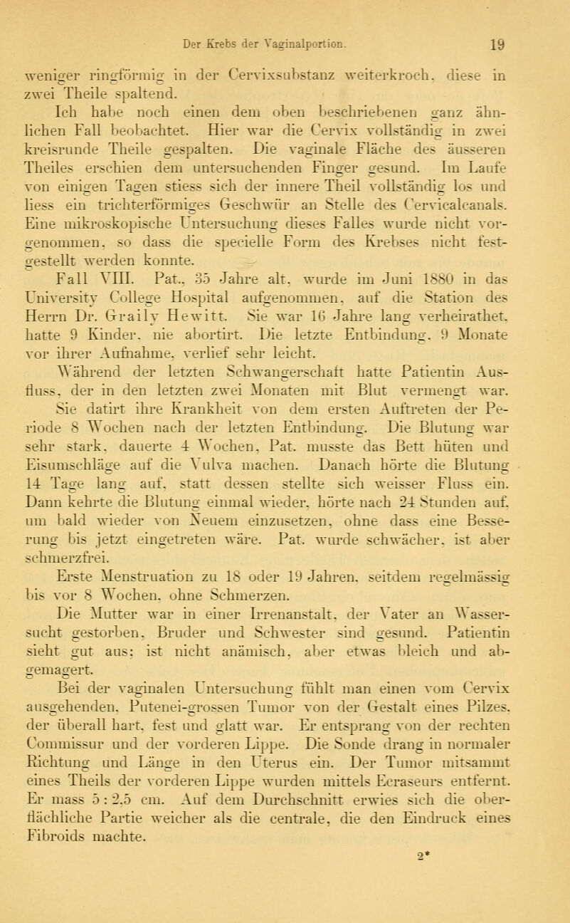 weniger ringförmig in der Cervixsubstanz weiterkroch, diese in zwei Theile spaltend. Ich habe noch einen dem oben beschriebenen ganz ähn- lichen Fall beobachtet. Hier war die Cervix vollständig in zwei kreisrunde Theile gespalten. Die vaginale Fläche des äusseren Theiles erschien dem untersuchenden Finger gesund. Im Laufe von einigen Tagen stiess sich der innere Theil vollständig los und Hess ein trichterförmiges Geschwür an Stelle des Cervicalcanals. Eine mikroskopische Untersuchung dieses Falles wurde nicht vor- genommen, so dass die specielle Form des Krebses nicht fest- gestellt werden konnte. - Fall VIII. Pat.. 35 Jahre alt. wurde im Juni 1880 in das University College Hospital aufgenommen, auf die Station des Herrn Dr. Grraily Hewitt. Sie war 16 Jahre lang verheirathet. hatte 9 Kinder, nie abortirt. Die letzte Entbindung. 9 Monate vor ihrer Aufnahme, verlief sehr leicht. Während der letzten Schwangerschaft hatte Patientin Aus- iluss. der in den letzten zwei Monaten mit Blut vermengt war. Sie datirt ihre Krankheit von dem ersten Auftreten der Pe- riode 8 Wochen nach der letzten Entbindimg. Die Blutuno- war sehr stark, dauerte 4 lochen. Pat. musste das Bett hüten und Eisumschläge auf die ^ ulva machen. Danach hörte die Blutung 1-1 Tage lang auf. statt dessen stellte sich weisser Fluss ein. Dann kehrte die Blutung einmal wieder, hörte nach 24 Stunden auf. um bald wieder von Xeuem einzusetzen, ohne dass eine Besse- rung bis jetzt eingetreten wäre. Pat. wurde schwächer, ist aber schmerzfrei. Erste Menstruation zu 18 oder 19 Jahren, seitdem regelmässig bis vor 8 Wochen, ohne Schmerzen. Die Mutter war in einer Irrenanstalt, der ^\ ater an Wasser- sucht gestorben. Bruder und Schwester sind gesund. Patientin sieht gut aus: ist nicht anämisch, aber etwas bleich und ab- gemagert. Bei der vaginalen Untersuchung fühlt man einen vom Cervix ausgehenden. Putenei-grossen Tumor von der Gestalt eines Pilzes, der überall hart, fest und glatt war. Er entsprang von der rechten Commissur und der vorderen Lippe. Die Sonde drang in normaler Richtung und Länge in den Icterus ein. Der Tumor mitsammt eines Theils der vorderen Lippe wurden mittels Ecraseurs entfernt. Er mass 5 : 2.5 cm. Auf dem Durchschnitt erwies sich die ober- flächliche Partie weicher als die centrale, die den Eindruck eines Fibroids machte. 2*