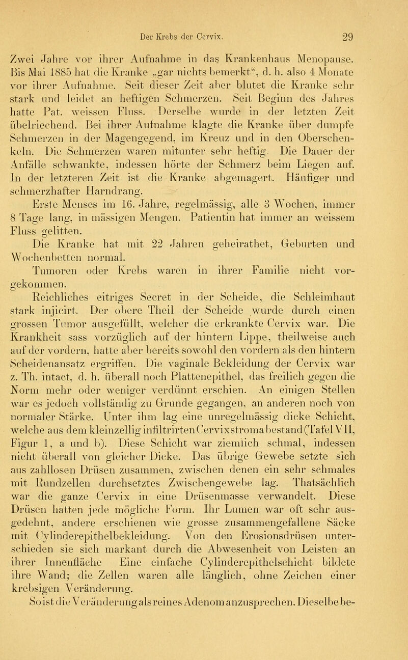 Zwei Jahre vor ihrer Aufnahme in das Krankenhaus Menopause. Bis Mai 1885 hat die Kranke „gar nichts bemerkt, d. h. also 4 Monate vor ihrer Aufnahme. Seit dieser Zeit aber blutet die Kranke sehr stark und leidet an heftigen Schmerzen. Seit Beginn des Jahres hatte Fat, weissen Fluss. Derselbe wurde in der letzten Zeit übelriechend. Bei ihrer Aufnahme klagte die Kranke über dumpfe Schmerzen in der Magengegend, im Kreuz und in den Oberschen- kein. Die Schmerzen waren mitunter sehr heftig. Die Dauer der Anfälle schwankte, indessen hörte der Schmerz beim Liegen auf. In der letzteren Zeit ist die Kranke abgemagert. Häufiger und schmerzhafter Harndrang. Erste Menses im 16. Jahre, regelmässig, alle 3 Wochen, immer 8 Tage lang, in massigen Mengen. Patientin hat immer an weissem Fluss gelitten. Die Kranke hat mit 22 Jahren geheirathet, Geburten und Wochenbetten normal. Tumoren oder Krebs waren in ihrer Familie nicht vor- gekommen. Reichliches eitriges Secret in der Scheide, die Schleimhaut stark injicirt. Der obere Theil der Scheide wurde durch einen grossen Tumor ausgefüllt, welcher die erkrankte Cervix war. Die Krankheit sass vorzüglich auf der hintern Lippe, theilweise auch auf der vordem, hatte aber bereits sowohl den vordem als den hintern Scheidenansatz ergriffen. Die vaginale Bekleidung der Cervix war z. Th. intact, d. h. überall noch Plattenepithel, das freilich gegen die Norm mehr oder weniger verdünnt erschien. An einigen Stellen war es jedoch vollständig zu Grunde gegangen, an anderen noch von normaler Stärke. Unter ihm lag eine unregelmässig dicke Schicht, welche aus dem kleinzellig infiltrirtenCervixstromabestand (Tafel VII, Figur 1, a und b). Diese Schicht war ziemlich schmal, indessen nicht überall von gleicher Dicke. Das übrige Gewebe setzte sich aus zahllosen Drüsen zusammen, zwischen denen ein sehr schmales mit Rundzellen durchsetztes Zwischengewebe lag. Thatsächlich war die ganze Cervix in eine Drüsenmasse verwandelt. Diese Drüsen hatten jede mögliche Form. Ihr Lumen war oft sehr aus- gedehnt, andere erschienen wie grosse zusammengefallene Säcke mit Cylinderepithelbekleidung. Von den Erosionsdrüsen unter- schieden sie sich markant durch die Abwesenheit von Leisten an ihrer Innenfläche Eine einfache Cylinderepithelschicht bildete ihre Wand; die Zellen waren alle länglich, ohne Zeichen einer krebsigen Veränderung. So ist die Veränderung als reines Adenom anzusprechen. Dieselbebe-