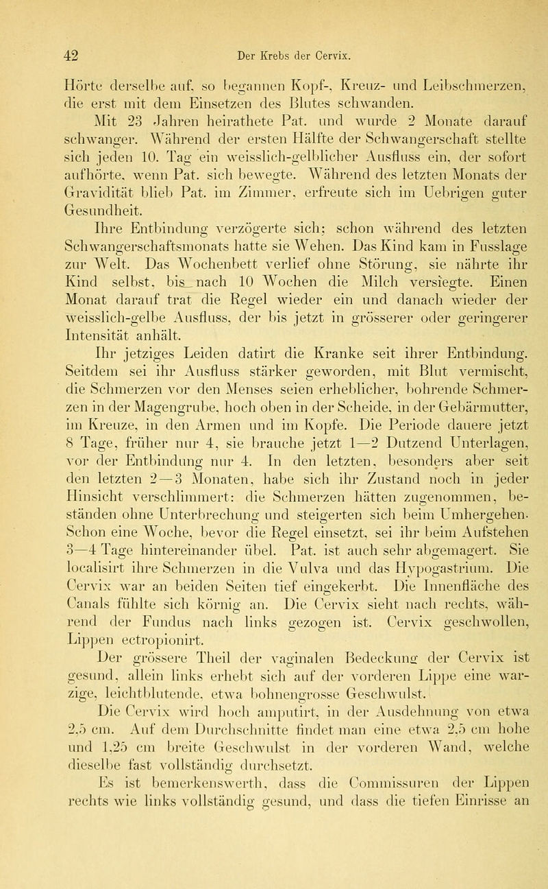 Hörte derselbe auf, so begannen Kopf-, Kreuz- und Leibschmerzen, die erst mit dem Einsetzen des Blutes schwanden. Mit 23 Jahren heirathete Pat. und wurde 2 Monate darauf schwanger. Während der ersten Hälfte der Schwangerschaft stellte sich jeden 10. Tag ein weisslich-gelblicher Ausfluss ein, der sofort aufhörte, wenn Pat. sich bewegte. Während des letzten Monats der Gravidität blieb Pat. im Zimmer, erfreute sich im Uebrigen guter Gesundheit. Ihre Entbindung verzögerte sich; schon während des letzten Schwangerschaftsmonats hatte sie Wehen. Das Kind kam in Fusslage zur Welt. Das Wochenbett verlief ohne Störung, sie nährte ihr Kind selbst, bis_nach 10 Wochen die Milch versiegte. Einen Monat darauf trat die Regel wieder ein und danach wieder der weisslich-gelbe Ausfluss, der bis jetzt in grösserer oder geringerer Intensität anhält. Ihr jetziges Leiden datirt die Kranke seit ihrer Entbindung. Seitdem sei ihr Ausfluss stärker geworden, mit Blut vermischt, die Schmerzen vor den Menses seien erheblicher, bohrende Schmer- zen in der Magengrube, hoch oben in der Scheide, in der Gebärmutter, im Kreuze, in den Armen und im Kopfe. Die Periode dauere jetzt 8 Tage, früher nur 4, sie brauche jetzt 1—2 Dutzend Unterlagen, vor der Entbindung nur 4. In den letzten, besonders aber seit den letzten 2 — 3 Monaten, habe sich ihr Zustand noch in jeder Hinsicht verschlimmert: die Schmerzen hätten zugenommen, be- ständen ohne Unterbrechung und steigerten sich beim Umhergehen- Schon eine Woche, bevor die Regel einsetzt, sei ihr beim Aufstehen 3—4 Tage hintereinander übel. Pat. ist auch sehr abgemagert. Sie localisirt ihre Schmerzen in die Vulva und das Hypogastrium. Die Cervix war an beiden Seiten tief eingekerbt. Die Innenfläche des Canals fühlte sich körnig an. Die Cervix sieht nach rechts, wäh- rend der Fundus nach links gezogen ist. Cervix geschwollen, Lippen ectropionirt. Der grössere Theil der vaginalen Bedeckung der Cervix ist gesund, allein links erhebt sich auf der vorderen Lippe eine war- zige, leichtblutende, etwa bohnengrosse Geschwulst. Die Cervix wird hoch amputirt, in der Ausdehnung von etwa 2,5 cm. Auf dem Durchschnitte findet man eine etwa 2,5 cm hohe und 1,25 cm breite Geschwulst in der vorderen Wand, welche dieselbe fast vollständig durchsetzt. Es ist bemerkenswerth, dass die Commissuren der Lippen rechts wie links vollständig gesund, und dass die tiefen Einrisse an