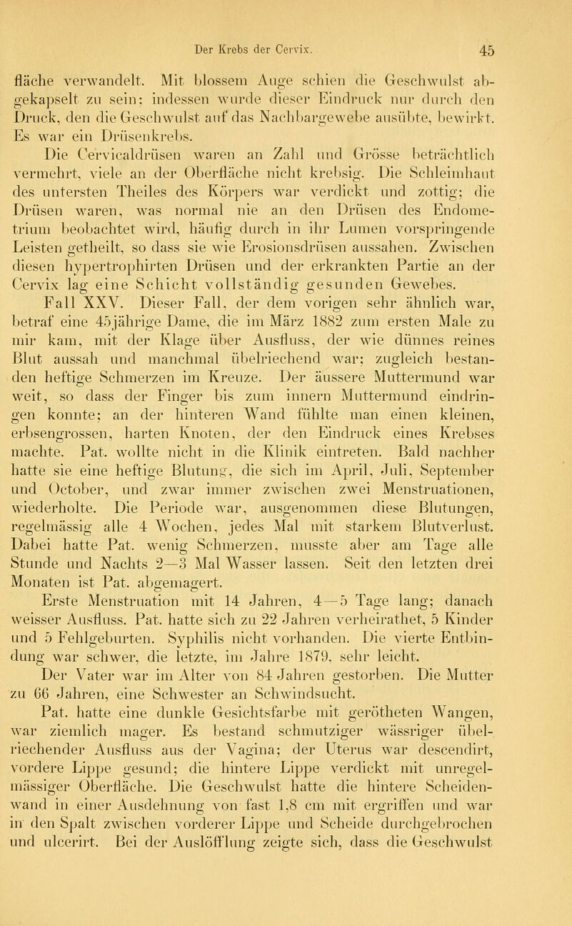 fläche verwandelt. Mit blossem Auge schien die Geschwulst ab- gekapselt zu sein: indessen wurde dieser Eindruck nur durch den Druck, den die Geschwulst auf das Nachbargewebe ausübte, bewirkt. Es war ein Drüsenkrebs. Die Cervicaldrüsen waren an Zahl und Grösse beträchtlich vermehrt, viele an der Oberfläche nicht krebsig. Die Schleimhaut des untersten Theiles des Körpers war verdickt und zottig; die Drüsen waren, was normal nie an den Drüsen des Endome- trium beobachtet wird, häufig durch in ihr Lumen vorspringende Leisten getheilt, so dass sie wie Erosionsdrüsen aussahen. Zwischen diesen hypertrophirten Drüsen und der erkrankten Partie an der Cervix lag eine Schicht vollständig gesunden Gewebes. Fall XXV. Dieser Fall, der dem vorigen sehr ähnlich war, betraf eine 45jährige Dame, die im März 1882 zum ersten Male zu mir kam, mit der Klage über Ausfluss, der wie dünnes reines Blut aussah und manchmal übelriechend war; zugleich bestan- den heftige Schmerzen im Kreuze. Der äussere Muttermund war weit, so dass der Finger bis zum innern Muttermund eindrin- gen konnte; an der hinteren Wand fühlte man einen kleinen, erbsengrossen, harten Knoten, der den Eindruck eines Krebses machte. Pat. wollte nicht in die Klinik eintreten. Bald nachher hatte sie eine heftige Blutung, die sich im April, Juli, September und October, und zwar immer zwischen zwei Menstruationen, wiederholte. Die Periode war, ausgenommen diese Blutungen, regelmässig alle 4 Wochen, jedes Mal mit starkem Blutverlust. Dabei hatte Pat. wenig Schmerzen, musste aber am Tage alle Stunde und Nachts 2—3 Mal Wasser lassen. Seit den letzten drei Monaten ist Pat. abgemagert. Erste Menstruation mit 14 Jahren, 4—5 Tage lang; danach weisser Ausfluss. Pat. hatte sich zu 22 Jahren verheirathet, 5 Kinder und 5 Fehlgeburten. Syphilis nicht vorhanden. Die vierte Entbin- dung war schwer, die letzte, im Jahre 1879, sehr leicht. Der Vater war im Alter von 84 Jahren gestorben. Die Mutter zu 66 Jahren, eine Schwester an Schwindsucht. Pat. hatte eine dunkle Gesichtsfarbe mit gerötheten Wangen, war ziemlich mager. Es bestand schmutziger wässriger übel- riechender Ausfluss aus der Vagina; der Uterus war descendirt, vordere Lippe gesund; die hintere Lippe verdickt mit unregel- mässiger Oberfläche. Die Geschwulst hatte die hintere Scheiden- wand in einer Ausdehnung von fast 1,8 cm mit ergriffen und war in den Spalt zwischen vorderer Lippe und Scheide durchgebrochen und ulcerirt. Bei der Auslöfflung zeigte sich, dass die Geschwulst