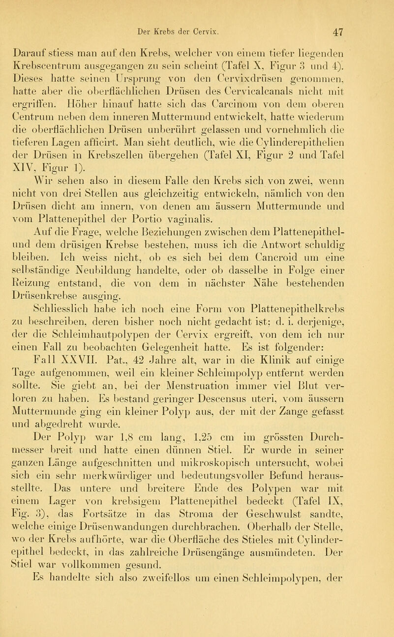 Darauf stiess man auf den Krebs, welcher von einem tiefer liegenden Krebscentrum ausgegangen zu sein scheint (Tafel X, Figur 3 und 4). Dieses hatte seinen Ursprung von den Cervixdrüsen genommen, hatte aber die oberflächlichen Drüsen des Cervicalcanals nicht mit ergriffen. Höher hinauf hatte sich das Carcinom von dem oberen Centrum neben dem inneren Muttermund entwickelt, hatte wiederum die oberflächlichen Drüsen unberührt gelassen und vornehmlich die tieferen Lagen afficirt. Man sieht deutlich, wie die Cylinclerepithelien der Drüsen in Krebszellen übergehen (Tafel XI, Figur 2 und Tafel XIV, Figur 1). Wir sehen also in diesem Falle den Krebs sich von zwei, wenn nicht von drei Stellen aus gleichzeitig entwickeln, nämlich von den Drüsen dicht am innern, von denen am äussern Muttermunde und vom Plattenepithel der Portio vaginalis. Auf die Frage, welche Beziehungen zwischen dem Plattenepithel- und dem drüsigen Krebse bestehen, muss ich die Antwort schuldig bleiben. Ich weiss nicht, ob es sich bei dem Cancroid um eine selbständige Neubildung handelte, oder ob dasselbe in Folge einer Reizung entstand, die von dem in nächster Nähe bestehenden Drüsenkrebse ausging. Schliesslich habe ich noch eine Form von Plattenepithelkrebs zu beschreiben, deren bisher noch nicht gedacht ist; cl. i. derjenige, der die Schleimhautpolypen der Cervix ergreift, von dem ich nur einen Fall zu beobachten Gelegenheit hatte. Es ist folgender: Fall XXVII. Pat., 42 Jahre alt, war in die Klinik auf einige Tage aufgenommen, weil ein kleiner Schleimpolyp entfernt werden sollte. Sie giebt an, bei der Menstruation immer viel Blut ver- loren zu haben. Es bestand geringer Descensus uteri, vom äussern Muttermunde ging ein kleiner Polyp aus, der mit der Zange gefasst und abgedreht wurde. Der Polyp war 1,8 cm lang, 1,25 cm im grössten Durch- messer breit und hatte einen dünnen Stiel. Er wurde in seiner ganzen Länge aufgeschnitten und mikroskopisch untersucht, wobei sich ein sehr merkwürdiger und bedeutungsvoller Befund heraus- stellte. Das untere und breitere Ende des Polypen war mit einem Lager von krebsigem Plattenepithel bedeckt (Tafel IX, Fig. 3), das Fortsätze in das Stroma der Geschwulst sandte, welche einige Drüsenwandungen durchbrachen. Oberhalb der Stelle, wo der Krebs aufhörte, war die Oberfläche des Stieles mit Cy lind er- epithel bedeckt, in das zahlreiche Drüsengänge ausmündeten. Der Stiel war vollkommen gesund. Es handelte sich also zweifellos um einen Schleimpolypen, der