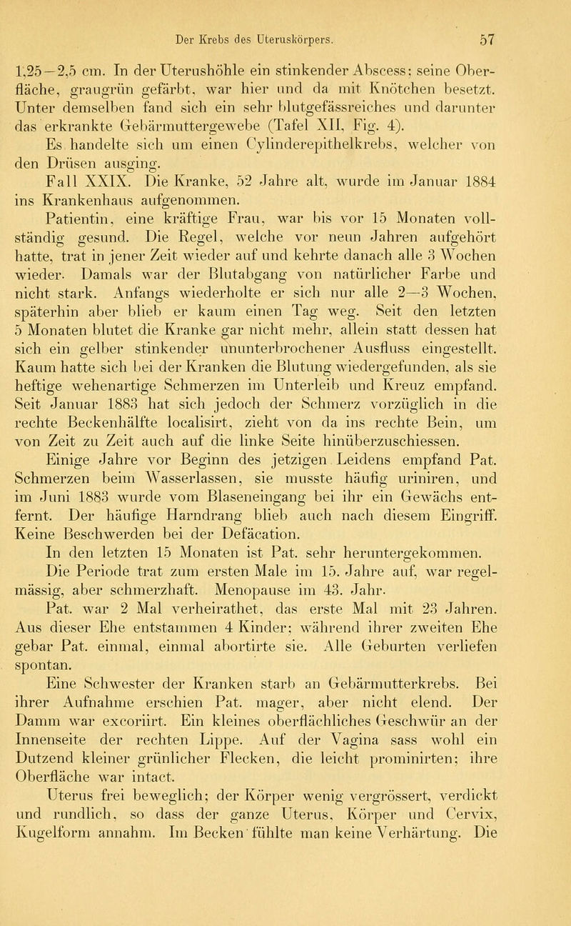 1,25 — 2,5 cm. In der Uternshöhle ein stinkender Abscess; seine Ober- fläche, graugrün gefärbt, war hier und da mit Knötchen besetzt. Unter demselben fand sich ein sehr blutgefässreiches und darunter das erkrankte Gebärmuttergewebe (Tafel XII, Fig. 4). Es handelte sich um einen Cylinderepithelkrebs, welcher von den Drüsen ausging. Fall XXIX. Die Kranke, 52 Jahre alt, wurde im Januar 1884 ins Krankenhaus aufgenommen. Patientin, eine kräftige Frau, war bis vor 15 Monaten voll- ständig gesund. Die Regel, welche vor neun Jahren aufgehört hatte, trat in jener Zeit wieder auf und kehrte danach alle 3 Wochen wieder- Damals war der Blutabgang von natürlicher Farbe und nicht stark. Anfangs wiederholte er sich nur alle 2—3 Wochen, späterhin aber blieb er kaum einen Tag weg. Seit den letzten 5 Monaten blutet die Kranke gar nicht mehr, allein statt dessen hat sich ein gelber stinkender ununterbrochener Ausfluss eingestellt. Kaum hatte sich bei der Kranken die Blutung wiedergefunden, als sie heftige wehenartige Schmerzen im Unterleib und Kreuz empfand. Seit Januar 1883 hat sich jedoch der Schmerz vorzüglich in die rechte Beckenhälfte localisirt, zieht von da ins rechte Bein, um von Zeit zu Zeit auch auf die linke Seite hinüberzuschiessen. Einige Jahre vor Beginn des jetzigen Leidens empfand Pat. Schmerzen beim Wasserlassen, sie musste häufig uriniren, und im Juni 1883 wurde vom Blaseneingang bei ihr ein Gewächs ent- fernt. Der häufige Harndrang blieb auch nach diesem Eingriff. Keine Beschwerden bei der Defäcation. In den letzten 15 Monaten ist Pat. sehr heruntergekommen. Die Periode trat zum ersten Male im 15. Jahre auf, war regel- mässig, aber schmerzhaft. Menopause im 43. Jahr. Pat. war 2 Mal verheirathet, das erste Mal mit 23 Jahren. Aus dieser Ehe entstammen 4 Kinder; während ihrer zweiten Ehe gebar Pat. einmal, einmal abortirte sie. Alle Geburten verliefen spontan. Eine Schwester der Kranken starb an Gebärmutterkrebs. Bei ihrer Aufnahme erschien Pat. mager, aber nicht elend. Der Damm war excoriirt. Ein kleines oberflächliches Geschwür an der Innenseite der rechten Lippe. Auf der Vagina sass wohl ein Dutzend kleiner grünlicher Flecken, die leicht prominirten; ihre Oberfläche war intact. Uterus frei beweglich; der Körper wenig vergrössert, verdickt und rundlich, so dass der ganze Uterus, Körper und Cervix, Kugelform annahm. Im Becken fühlte man keine Verhärtung. Die