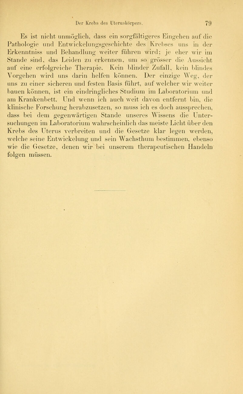 Es ist nicht unmöglich, dass ein sorgfältigeres Eingehen auf die Pathologie und Entwicklungsgeschichte des Krebses uns in der Erkenntniss und Behandlung weiter führen wird; je eher wir im Stande sind, das Leiden zu erkennen, um so grösser die Aussicht auf eine erfolgreiche Therapie. Kein blinder Zufall, kein blindes Vorgehen wird uns darin helfen können. Der einzige Weg, der uns zu einer sicheren und festen Basis führt, auf welcher wir weiter bauen können, ist ein eindringliches Studium im Laboratorium und am Krankenbett. Und wenn ich auch weit davon entfernt bin, die klinische Forschung herabzusetzen, so muss ich es doch aussprechen, dass bei dem gegenwärtigen Stande unseres Wissens die Unter- suchungen im Laboratorium wahrscheinlich das meiste Licht über den Krebs des Uterus verbreiten und die Gesetze klar legen werden, welche seine Entwicklung und sein Wachsthum bestimmen, ebenso wie die Gesetze, denen wir bei unserem therapeutischen Handeln folgen müssen.