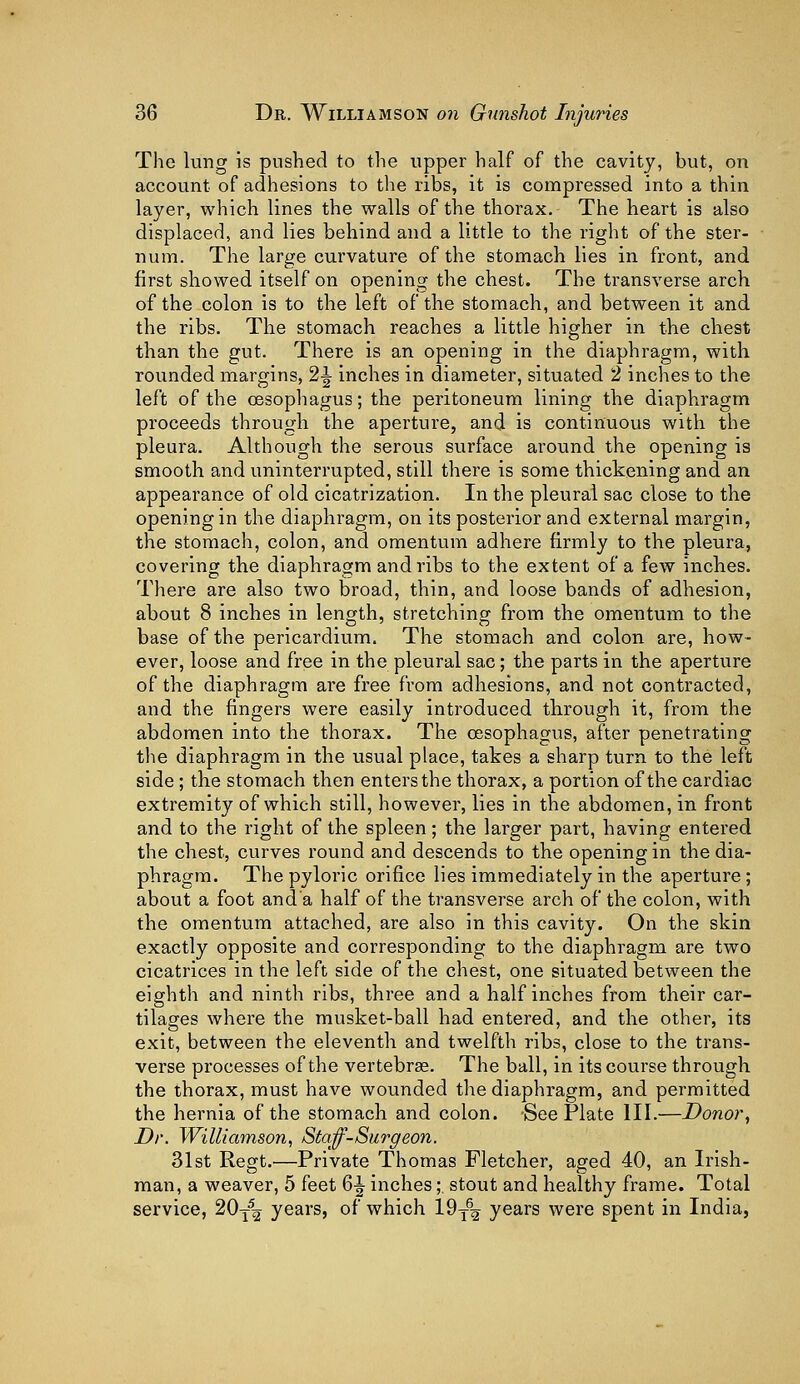 The lung is pushed to the upper half of the cavity, but, on account of adhesions to the ribs, it is compressed into a thin layer, which lines the walls of the thorax. The heart is also displaced, and lies behind and a little to the right of the ster- num. The large curvature of the stomach lies in front, and first showed itself on opening the chest. The transverse arch of the colon is to the left of the stomach, and between it and the ribs. The stomach reaches a little higher in the chest than the gut. There is an opening in the diaphragm, with rounded margins, 21 inches in diameter, situated 2 inches to the left of the oesophagus; the peritoneum lining the diaphragm proceeds through the aperture, and is continuous with the pleura. Although the serous surface around the opening is smooth and uninterrupted, still there is some thickening and an appearance of old cicatrization. In the pleural sac close to the opening in the diaphragm, on its posterior and external margin, the stomach, colon, and omentum adhere firmly to the pleura, covering the diaphragm and ribs to the extent of a few inches. There are also two broad, thin, and loose bands of adhesion, about 8 inches in length, stretching' from the omentum to the base of the pericardium. The stomach and colon are, how- ever, loose and free in the pleural sac; the parts in the aperture of the diaphragm are free from adhesions, and not contracted, and the fingers were easily introduced through it, from the abdomen into the thorax. The oesophagus, after penetrating the diaphragm in the usual place, takes a sharp turn to the left side; the stomach then enters the thorax, a portion of the cardiac extremity of which still, however, lies in the abdomen, in front and to the right of the spleen; the larger part, having entered the chest, curves round and descends to the opening in the dia- phragm. The pyloric orifice lies immediately in the aperture ; about a foot and a half of the transverse arch of the colon, with the omentum attached, are also in this cavity. On the skin exactly opposite and corresponding to the diaphragm are two cicatrices in the left side of the chest, one situated between the eighth and ninth ribs, three and a half inches from their car- tilages where the musket-ball had entered, and the other, its exit, between the eleventh and twelfth ribs, close to the trans- verse processes of the vertebras. The ball, in its course through the thorax, must have wounded the diaphragm, and permitted the hernia of the stomach and colon. See Plate III.—Donor, Dr. Williamson, Staff-Surg eon. 31st Regt.—Private Thomas Fletcher, aged 40, an Irish- man, a weaver, 5 feet 6^ inches;. stout and healthy frame. Total service, 20T52 years, of which 19T62 years were spent in India,