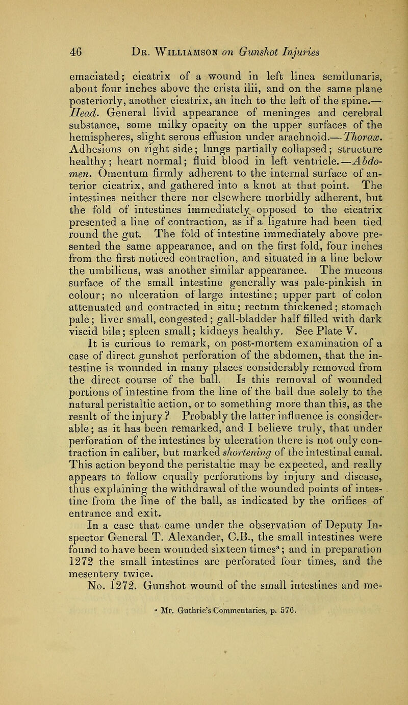 emaciated; cicatrix of a wound in left linea semilunaris, about four inches above the crista ilii, and on the same plane posteriorly, another cicatrix, an inch to the left of the spine.— Head. General livid appearance of meninges and cerebral substance, some milky opacity on the upper surfaces of the hemispheres, slight serous effusion under arachnoid.— Thorax. Adhesions on right side; lungs partially collapsed; structure healthy; heart normal; fluid blood in left ventricle.—Abdo- men. Omentum firmly adherent to the internal surface of an- terior cicatrix, and gathered into a knot at that point. The intestines neither there nor elsewhere morbidly adherent, but the fold of intestines immediately opposed to the cicatrix presented a line of contraction, as if a ligature had been tied round the gut. The fold of intestine immediately above pre- sented the same appearance, and on the first fold, four inches from the first noticed contraction, and situated in a line below the umbilicus, was another similar appearance. The mucous surface of the small intestine generally was pale-pinkish in colour; no ulceration of large intestine; upper part of colon attenuated and contracted in situ; rectum thickened; stomach pale; liver small, congested; gall-bladder half filled with dark viscid bile; spleen small; kidneys healthy. See Plate V. It is curious to remark, on post-mortem examination of a case of direct gunshot perforation of the abdomen, that the in- testine is wounded in many places considerably removed from the direct course of the ball. Is this removal of wounded portions of intestine from the line of the ball due solely to the natural peristaltic action, or to something more than this, as the result of the injury ? Probably the latter influence is consider- able ; as it has been remarked, and I believe truly, that under perforation of the intestines by ulceration there is not only con- traction in caliber, but marked shortening of the intestinal canal. This action beyond the peristaltic may be expected, and really appears to follow equally perforations by injury and disease, thus explaining the withdrawal of the wounded points of intes- tine from the line of the ball, as indicated by the orifices of entrance and exit. In a case that-came under the observation of Deputy In- spector General T. Alexander, C.B., the small intestines were found to have been wounded sixteen times3; and in preparation 1272 the small intestines are perforated four times, and the mesentery twice. No. 1272. Gunshot wound of the small intestines and me- a Mr. Guthrie's Commentaries, p. 576.