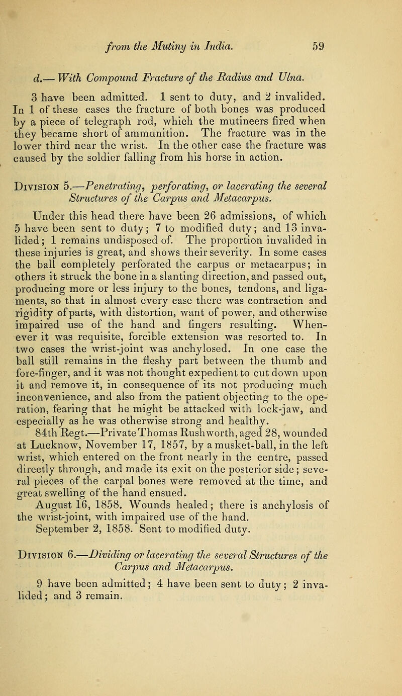 d.— With Compound Fracture of the Radius and Ulna. 3 have been admitted. 1 sent to duty, and 2 invalided. In 1 of these cases the fracture of both bones was produced by a piece of telegraph rod, which the mutineers fired when they became short of ammunition. The fracture was in the lower third near the wrist. In the other case the fracture was caused by the soldier falling from his horse in action. Division 5.—Penetrating, perforating, or lacerating the several Structures of the Carpus and Metacarpus. Under this head there have been 26 admissions, of which 5 have been sent to duty; 7 to modified duty; and 13 inva- lided ; 1 remains undisposed of. The proportion invalided in these injuries is great, and shows their severity. In some cases the ball completely perforated the carpus or metacarpus; in others it struck the bone in a slanting direction, and passed out, producing more or less injury to the bones, tendons, and liga- ments, so that in almost every case there was contraction and rigidity of parts, with distortion, want of power, and otherwise impaired use of the hand and fingers resulting. When- ever it was requisite, forcible extension was resorted to. In two cases the wrist-joint was anchylosed. In one case the ball still remains in the fleshy part between the thumb and fore-finger, and it was not thought expedient to cut down upon it and remove it, in consequence of its not producing much inconvenience, and also from the patient objecting to the ope- ration, fearing that he might be attacked with lock-jaw, and especially as he was otherwise strong and healthy. 84th Regt.—Private Thomas Rush worth, aged 28, wounded at Lucknow, November 17, 1857, by a musket-ball, in the left wrist, which entered on the front nearly in the centre, passed directly through, and made its exit on the posterior side; seve- ral pieces of the carpal bones were removed at the time, and great swelling of the hand ensued. August 16, 1858. Wounds healed; there is anchylosis of the wrist-joint, with impaired use of the hand. September 2, 1858. Sent to modified duty. Division 6.—Dividing or lacerating the several Structures of the Carpus and Metacarpus. 9 have been admitted; 4 have been sent to duty; 2 inva- lided ; and 3 remain.