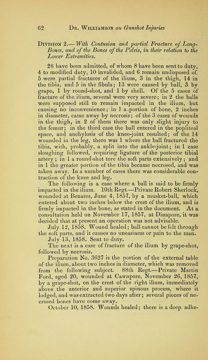 Division 2.— With Contusion and partial Fracture of Long - Bones, and of the Bones of the Pelvis, in their relation to the Lower Extremities. 28 have been admitted, of whom 8 have been sent to duty, 4 to modified duty, 10 invalided, and 6 remain undisposed of. 5 were partial fractures of the ilium, 3 in the thigh, 14 in the tibia, and 5 in the fibula; 13 were caused by ball, 3 by grape, 1 by round-shot, and 1 by shell. Of the 5 cases of fracture of the ilium, several were very severe; in 2 the balls were supposed still to remain impacted in the ilium, but causing no inconvenience; in ] apportion of bone, 2 inches in diameter, came away by necrosis; of the 3 cases of wounds in the thigh, in 2 of them there was only slight injury to the femur; in the third case the ball entered in the popliteal space, and anchylosis of the knee-joint resulted; of the 14 wounded in the leg, there was 1 where the ball fractured the tibia, with, probably, a split into the ankle-joint; in 1 case sloughing followed, requiring ligature of the posterior tibial artery ; in 1 a round-shot tore the soft parts extensively; and in 1 the greater portion of the tibia became necrosed, and was taken away. In a number of cases there was considerable con- traction of the knee and leg. The following is a case where a ball is said to be firmly impacted in the ilium. 10th Regt.—Private Robert Sherlock, wounded at Benares, June 4, 1857, by a musket-ball, which entered about two inches below the crest of the ilium, and is firmly impacted in the bone, as stated in the document. At a consultation held on November 17, 1857, at Dinapore, it was decided that at present an operation was not advisable. July 12, 1858. Wound healed; ball cannot be felt through the soft parts, and it causes no uneasiness or pain to the man. July 13, 1858. Sent to duty. The next is a case of fracture of the ilium by grape-shot, followed by necrosis. Preparation No. 3627 is the portion of the external table of the ilium, about two inches in diameter, which was removed from the following subject. 88th Regt.—Private Martin Ford, aged 20, wounded at Cawnpore, November 26, 1857, by a grape-shot, on the crest of the right ilium, immediately above the anterior and superior spinous process, where it lodged, and was extracted two days after; several pieces of ne- crosed bones have come away. October 10, 1858. Wounds healed; there is a deep adhe-