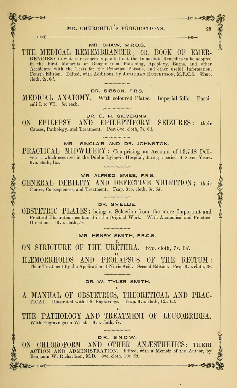 - s>£ 30-► MR. SHAW, M.R.C.S. THE MEDICAL REMEMBRANCER; OR, BOOK OF EMEE- GENCIES : in which are concisely pointed out the Immediate Remedies to be adopted in the First Moments of Danger from Poisoning, Apoplexy, Burns, and other Accidents; with the Tests for the Principal Poisons, and other useful Information. Fourth Edition. Edited, with Additions, by Jonathan Hutchinson, M.R.C.S. 32mo. cloth, 2s. 6d. DR. SIBSON, F.R.S. MEDICAL ANATOMY. With coloured Plates. Imperial folio. Fasci- culi I. to VI. 5s. each. DR. E. H. SIEVEKING. ON EPILEPSY AND EPILEPTIFORM SEIZURES: their Causes, Pathology, and Treatment. Post 8vo. cloth, 7s. 6d. MR. SINCLAIR AND DR. JOHNSTON. PEACTICAL MIDWIFEEY: Comprising an Account of 13,748 Deli- veries, which occurred in the Dublin Lying-in Hospital, during a period of Seven Years. 8vo. cloth, 15s. & DR. SNOW. ON CHL0B0E0EM AND OTHEE ANESTHETICS: their ACTION AND ADMINISTRATION. Edited, with a Memoir of the Author, by Benjamin W. Richardson, M.D. 8vo. cloth, 10s. 6d. -<#$^-e* ■ **~ MR. ALFRED SMEE, F.R.S. GENEEAL DEBILITY AND DEFECTIYE NUTRITION; their Causes, Consequences, and Treatment. Fcap. 8vo. cloth, 3s. 6d. DR. SMELLIE. u OBSTETEIC PLATES ! being a Selection from the more Important and '. Practical Illustrations contained in the Original Work. With Anatomical and Practical  Directions. 8vo. cloth, 5s. MR. HENRY SMITH, F.R.C.S. ON STEICTUEE OF THE URETHRA. 8vo. cloth, 7,. 6d. HEMORRHOIDS AND PROLAPSUS OF THE RECTUM: Their Treatment by the Application of Nitric Acid. Second Edition. Fcap. 8vo. cloth, 3s. DR. W. TYLER SMITH. I. A MANUAL OF OBSTETRICS, THEORETICAL AND PRAC- TICAL. Illustrated with 186 Engravings. Fcap. 8vo. cloth, 12s. 6d. ii. THE PATHOLOGY AND TREATMENT OF LEUC0RRH(EA. With Engravings on Wood. 8vo. cloth, 7s.