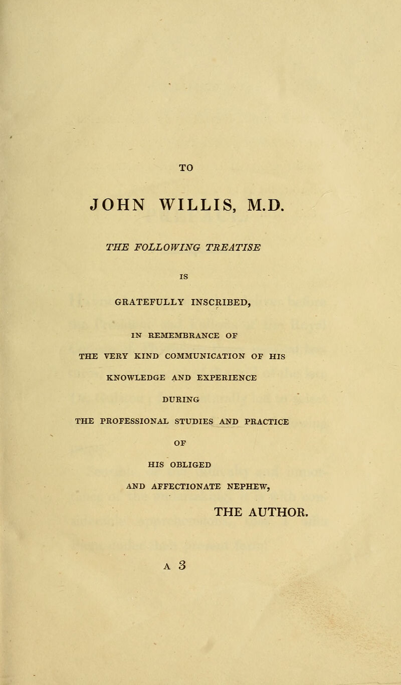 TO JOHN WILLIS, M.D. THE FOLLOWING TREATISE is GRATEFULLY INSCRIBED, IN REMEMBRANCE OF THE VERY KIND COMMUNICATION OF HIS KNOWLEDGE AND EXPERIENCE DURING THE PROFESSIONAL STUDIES AND PRACTICE OF HIS OBLIGED AND AFFECTIONATE NEPHEW, THE AUTHOR. a 3