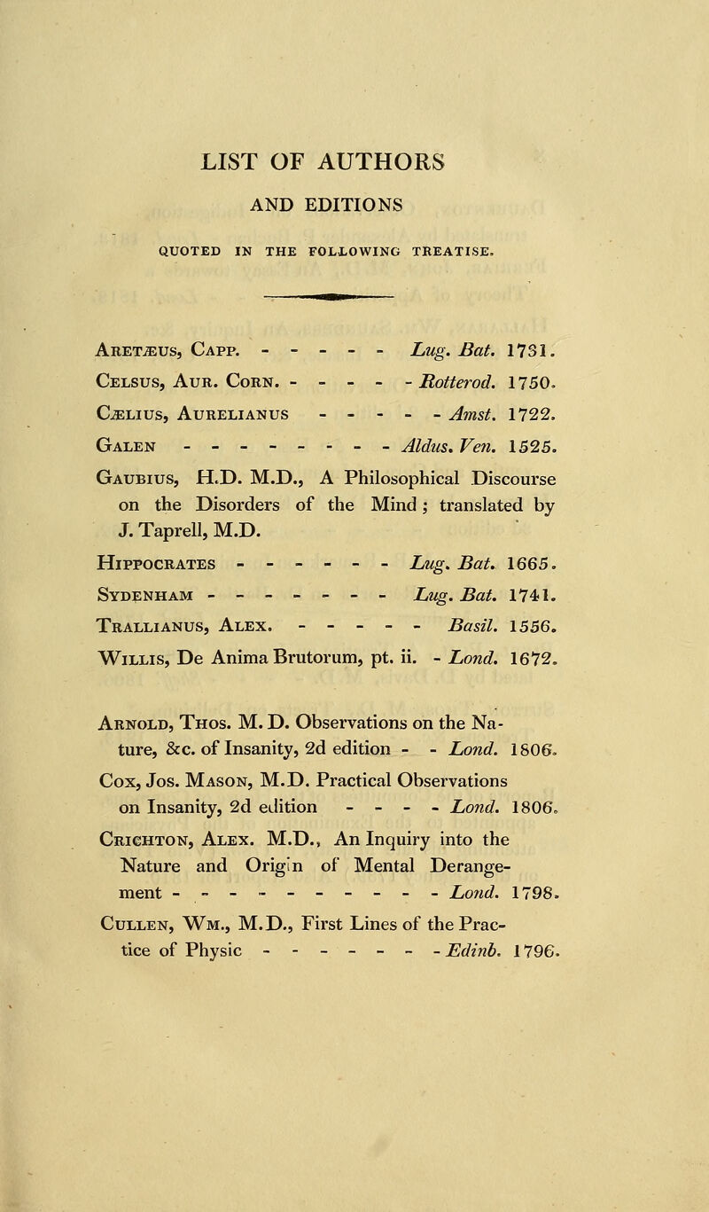 LIST OF AUTHORS AND EDITIONS QUOTED IN THE FOLLOWING TREATISE. AretjEUs, Capp. ----- Lug. Bat. 1731. Celsus, Aur. Corn. - - - - - Rotterod. 1750. Cjelius, Aurelianus ----- Amst. 1722. Galen -------- Aldus. Ven. 1525. Gaubius, H.D. M.D., A Philosophical Discourse on the Disorders of the Mind; translated by J. Taprell, M.D. Hippocrates ------ Lug. Bat. 1665. Sydenham ------- Lug. Bat. 1741. Trallianus, Alex. ----- Basil. 1556. Willis, De Anima Brutorum, pt. ii. - Lond. 1672. Arnold, Thos. M. D. Observations on the Na- ture, &c. of Insanity, 2d edition - - Lond. 1806. Cox, Jos. Mason, M.D. Practical Observations on Insanity, 2d edition - - - - Lond. 1806. Crichton, Alex. M.D., An Inquiry into the Nature and Origin of Mental Derange- ment ---------- Lond. 1798. Cullen, Wm., M.D., First Lines of the Prac- tice of Physic Edinb. 1796.