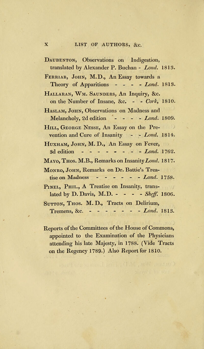 Daubenton, Observations on Indigestion, translated by Alexander P. Buchan - Lond. 1813. Ferriar, John, M.D., An Essay towards a Theory of Apparitions - - - - Lond. 1818. Hallaran, Wm. Saunders, An Inquiry, &c. on the Number of Insane, &c. - - Cork, 1810. Haslam, John, Observations on Madness and Melancholy, 2d edition '- - - - Lond. 1809. Hill, George Nesse, An Essay on the Pre- vention and Cure of Insanity - - Lond. 1814. HuxhaMj John, M. D., An Essay on Fever, 3d edition -- - - - - .- - Lond. 1762. Mayo, Thos. M.B., Remarks on Insanity Lond. 1817. Monro, John, Remarks on Dr. Battle's Trea- tise on Madness ------ Lond. 1758. Pinel, Phil., A Treatise on Insanity, trans- lated by D. Davis, M.D. - - - - Sheff. 1806. Sutton, Thos. M. D., Tracts on Delirium, Tremens, &c. - Lond. 1813. Reports of the Committees of the House of Commons, appointed to the Examination of the Physicians attending his late Majesty, in 1788. (Vide Tracts on the Regency 1789.) Also Report for 1810.