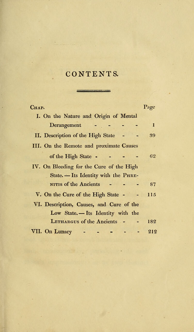 CONTENTS. Chap. Page I. On the Nature and Origin of Mental Derangement - . - - - 1 II. Description of the High State - - 39 III. On the Remote and proximate Causes of the High State 62 IV. On Bleeding for the Cure of the High State. — Its Identity with the Phre- nitis of the Ancients 87 V. On the Cure of the High State - - 115 VI. Description, Causes, and Cure of the Low State. — Its Identity with the Lethargus of the Ancients - - 182