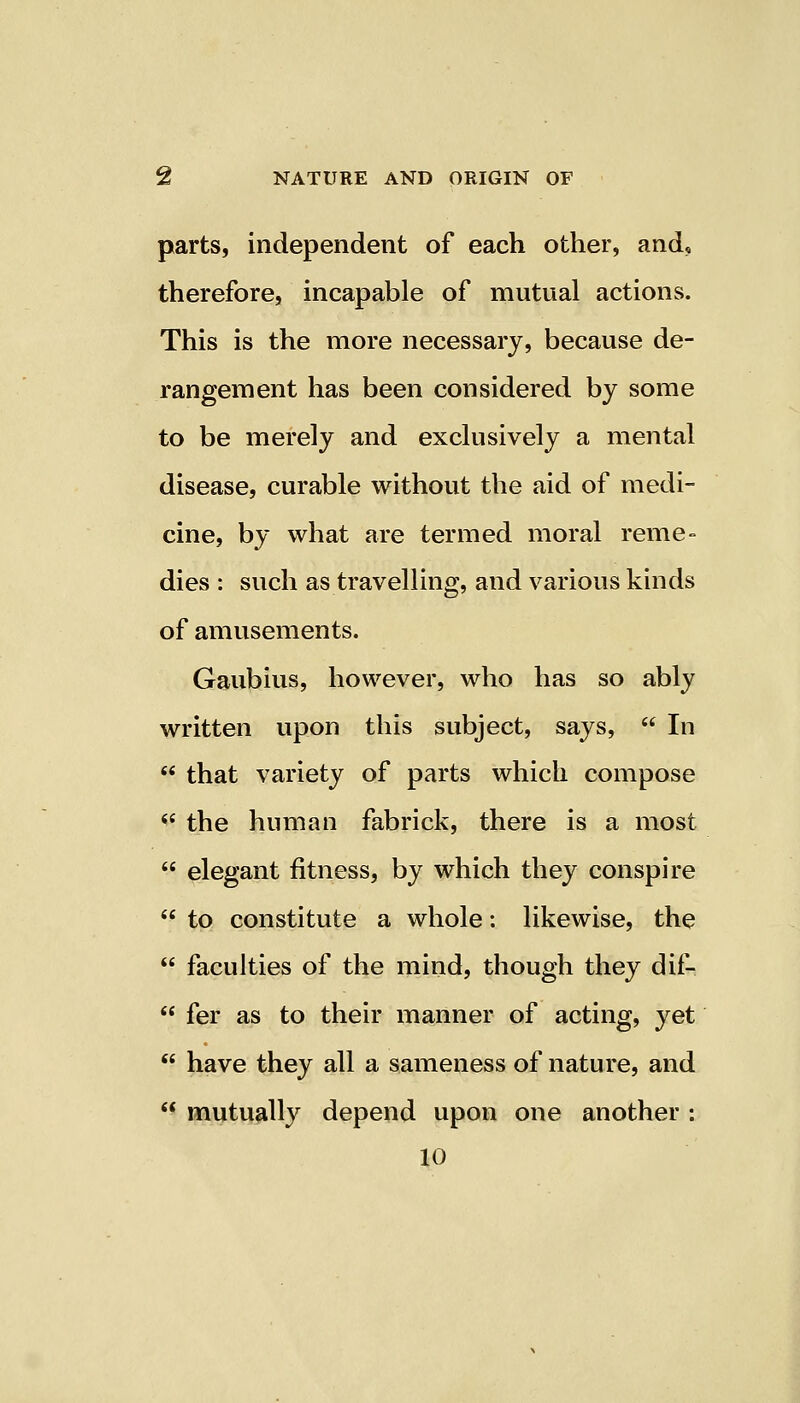 parts, independent of each other, and, therefore, incapable of mutual actions. This is the more necessary, because de- rangement has been considered by some to be merely and exclusively a mental disease, curable without the aid of medi- cine, by what are termed moral reme- dies : such as travelling, and various kinds of amusements. Gaubius, however, who has so ably written upon this subject, says, In that variety of parts which compose the human fabrick, there is a most elegant fitness, by which they conspire to constitute a whole: likewise, the faculties of the mind, though they dif- fer as to their manner of acting, yet have they all a sameness of nature, and mutually depend upon one another : 10