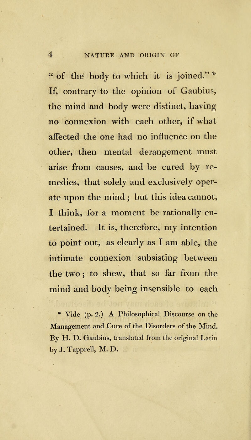  of the body to which it is joined. * If, contrary to the opinion of Gaubius, the mind and body were distinct, having no connexion with each other, if what affected the one had no influence on the other, then mental derangement must arise from causes, and be cured by re- medies, that solely and exclusively oper- ate upon the mind; but this idea cannot, I think, for a moment be rationally en- tertained. It is, therefore, my intention to point out, as clearly as I am able, the intimate connexion subsisting between the two; to shew, that so far from the mind and body being insensible to each * Vide (p. 2.) A Philosophical Discourse on the Management and Cure of the Disorders of the Mind. By H. D. Gaubius, translated from the original Latin by J. Tapprell, M. D.