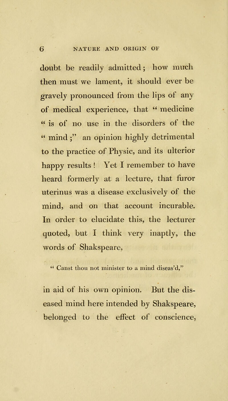 doubt be readily admitted; how much then must we lament, it should ever be gravely pronounced from the lips of any of medical experience, that  medicine  is of no use in the disorders of the  mind ; an opinion highly detrimental to the practice of Physic, and its ulterior happy results ! Yet I remember to have heard formerly at a lecture, that furor uterinus was a disease exclusively of the mind, and on that account incurable. In order to elucidate this, the lecturer quoted, but I think very inaptly, the words of Shakspeare,  Canst thou not minister to a mind diseas'd, in aid of his own opinion. But the dis- eased mind here intended by Shakspeare, belonged to the effect of conscience,