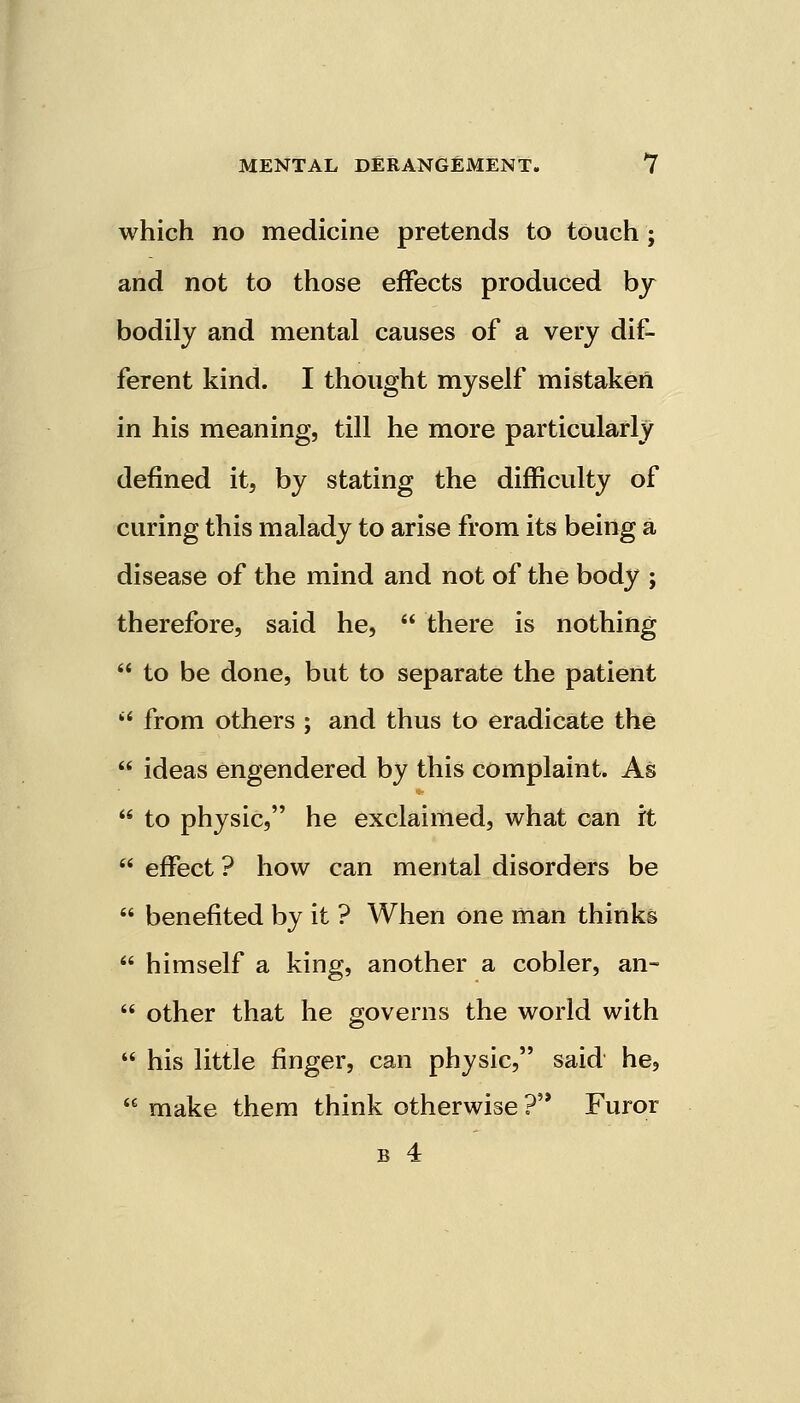 which no medicine pretends to touch ; and not to those effects produced by bodily and mental causes of a very dif- ferent kind. I thought myself mistaken in his meaning, till he more particularly defined it, by stating the difficulty of curing this malady to arise from its being a disease of the mind and not of the body ; therefore, said he,  there is nothing  to be done, but to separate the patient  from others ; and thus to eradicate the  ideas engendered by this complaint. As  to physic, he exclaimed, what can it  effect ? how can mental disorders be  benefited by it ? When one man thinks  himself a king, another a cobler, an-  other that he governs the world with  his little finger, can physic, said he,  make them think otherwise ? Furor