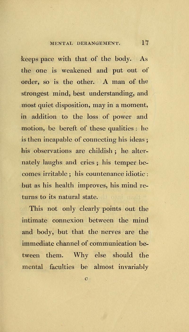 keeps pace with that of the body. As the one is weakened and put out of order, so is the other. A man of the strongest mind, best understanding, and most quiet disposition, may in a moment, in addition to the loss of power and motion, be bereft of these qualities : he is then incapable of connecting his ideas ; his observations are childish ; he alter- nately laughs and cries ; his temper be- comes irritable ; his countenance idiotic : but as his health improves, his mind re- turns to its natural state. This not only clearly points out the intimate connexion between the mind and body, but that the nerves are the immediate channel of communication be- tween them. Why else should the mental faculties be almost invariably