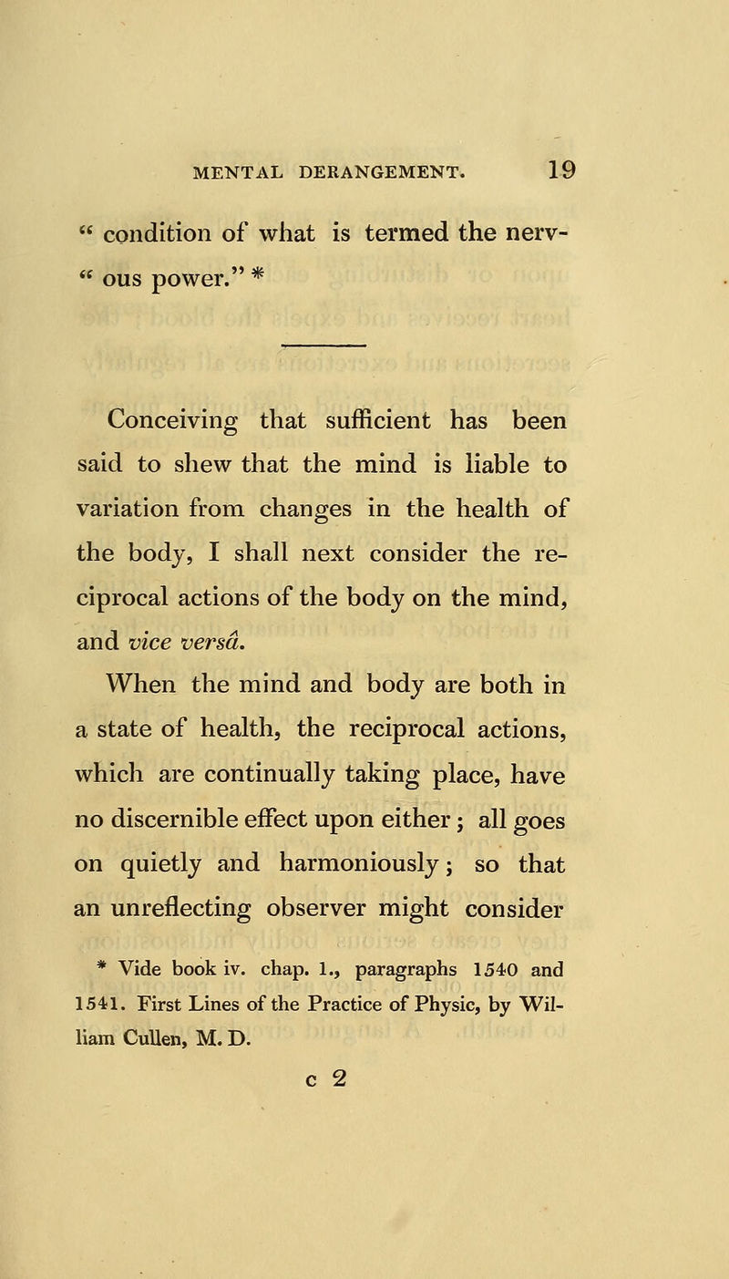  condition of what is termed the nerv-  ous power. * Conceiving that sufficient has been said to shew that the mind is liable to variation from changes in the health of the body, I shall next consider the re- ciprocal actions of the body on the mind, and vice versa. When the mind and body are both in a state of health, the reciprocal actions, which are continually taking place, have no discernible effect upon either; all goes on quietly and harmoniously; so that an unreflecting observer might consider * Vide book iv. chap. 1., paragraphs 1540 and 1541. First Lines of the Practice of Physic, by Wil- liam Cullen, M. D. c 2