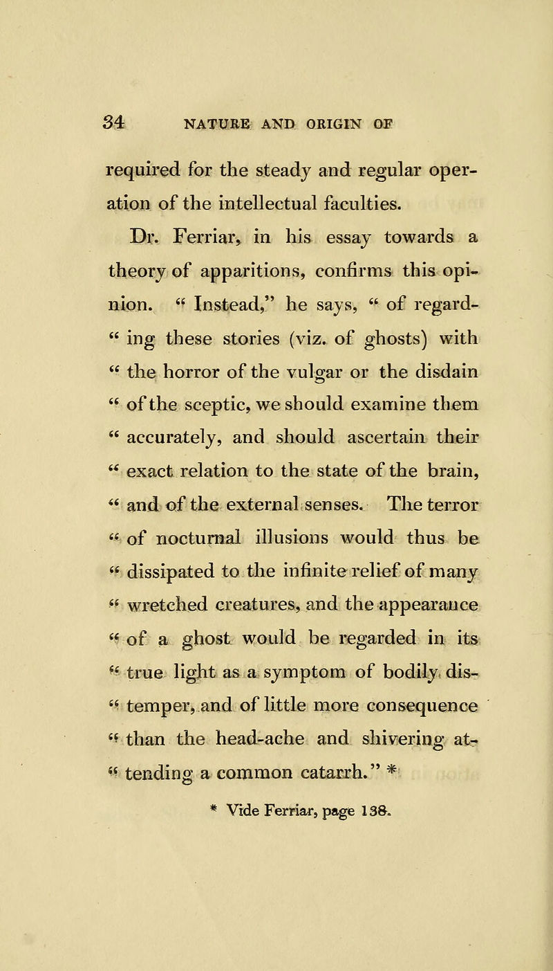 required for the steady and regular oper- ation of the intellectual faculties. Dr. Ferriar, in his essay towards a theory of apparitions, confirms this opi- nion, ff Instead, he says,  of regard-  ing these stories (viz. of ghosts) with  the horror of the vulgar or the disdain  of the sceptic, we should examine them  accurately, and should ascertain their  exact relation to the state of the brain,  and of the external senses. The terror v. of nocturnal illusions would thus be  dissipated to the infinite relief of many H wretched creatures, and the appearance  of a ghost would be regarded in its  true light as a symptom of bodily dis-  temper, and of little more consequence M than the head-ache and shivering at- % tending a common catarrh. * * Vide Ferriar, page 13ft.