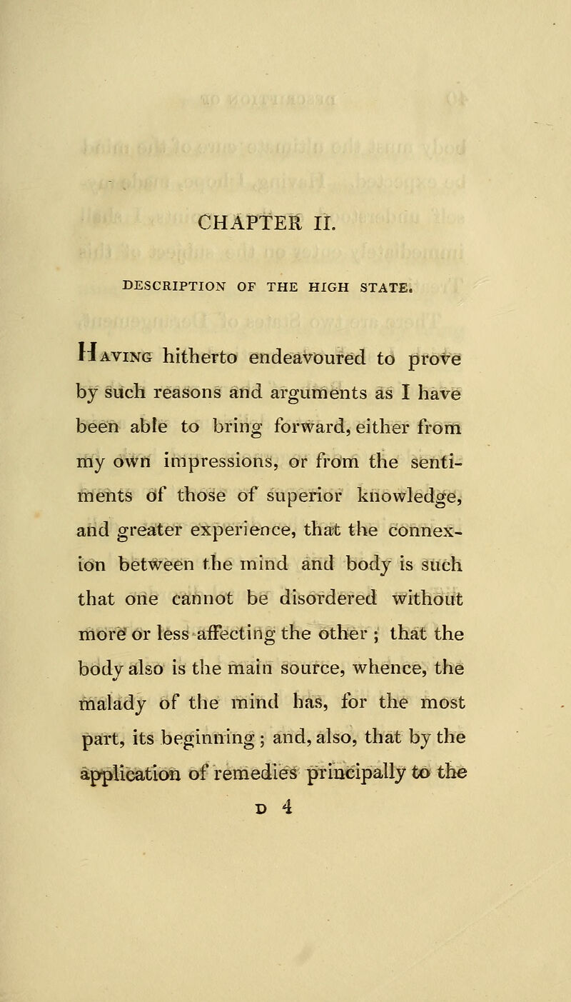 CHAPTER II. DESCRIPTION OF THE HIGH STATE. Having hitherto endeavoured to prove by such reasons and arguments as I have been able to bring forward, either from my own impressions, or from the senti- ments of those of superior knowledge, and greater experience, that the connex- ion between the mind and body is such that one cannot be disordered without more or less affecting the other ; that the body also is the main source, whence, the malady of the mind has, for the most part, its beginning ; and, also, that by the application of remedies principally to the d 4