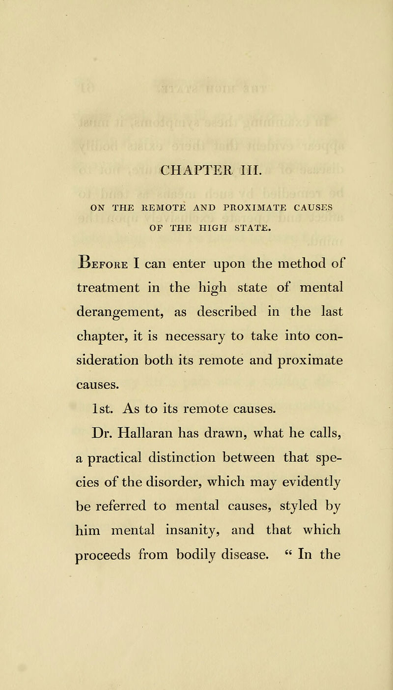 CHAPTER III. ON THE REMOTE AND PROXIMATE CAUSES OF THE HIGH STATE. Before I can enter upon the method of treatment in the high state of mental derangement, as described in the last chapter, it is necessary to take into con- sideration both its remote and proximate causes. 1st. As to its remote causes. Dr. Hallaran has drawn, what he calls, a practical distinction between that spe- cies of the disorder, which may evidently be referred to mental causes, styled by him mental insanity, and that which proceeds from bodily disease.  In the