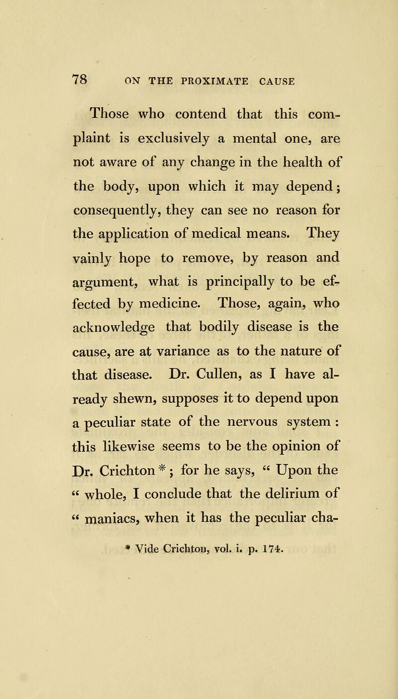 Those who contend that this com- plaint is exclusively a mental one, are not aware of any change in the health of the body, upon which it may depend; consequently, they can see no reason for the application of medical means. They vainly hope to remove, by reason and argument, what is principally to be ef- fected by medicine. Those, again, who acknowledge that bodily disease is the cause, are at variance as to the nature of that disease. Dr. Cullen, as I have al- ready shewn, supposes it to depend upon a peculiar state of the nervous system : this likewise seems to be the opinion of Dr. Crichton *; for he says,  Upon the  whole, I conclude that the delirium of  maniacs, when it has the peculiar cha- * Vide Crichton, vol. i. p. 174.