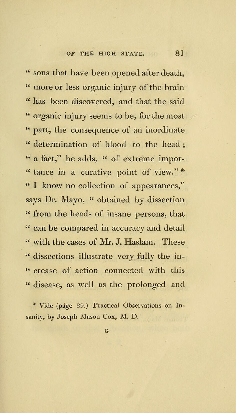 sons that have been opened after death, more or less organic injury of the brain has been discovered, and that the said organic injury seems to be, for the most part, the consequence of an inordinate determination of blood to the head ; a fact, he adds,  of extreme impor- tance in a curative point of view. * I know no collection of appearances, says Dr. Mayo,  obtained by dissection from the heads of insane persons, that can be compared in accuracy and detail with the cases of Mr. J. Haslam. These dissections illustrate very fully the in- crease of action connected with this disease, as well as the prolonged and * Vide (p^ge 29.) Practical Observations on In- sanity, by Joseph Mason Cox, M. D. G