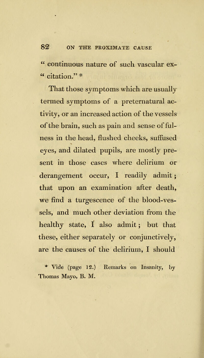  continuous nature of such vascular ex-  citation. * That those symptoms which are usually termed symptoms of a preternatural ac- tivity, or an increased action of the vessels of the brain, such as pain and sense of ful- ness in the head, flushed cheeks, suffused eyes, and dilated pupils, are mostly pre- sent in those cases where delirium or derangement occur, I readily admit; that upon an examination after death, we find a turgescence of the blood-ves- sels, and much other deviation from the healthy state, I also admit; but that these, either separately or conjunctively, are the causes of the delirium, I should * Vide (page 12.) Remarks on Insanity, by Thomas Mayo, B. M.