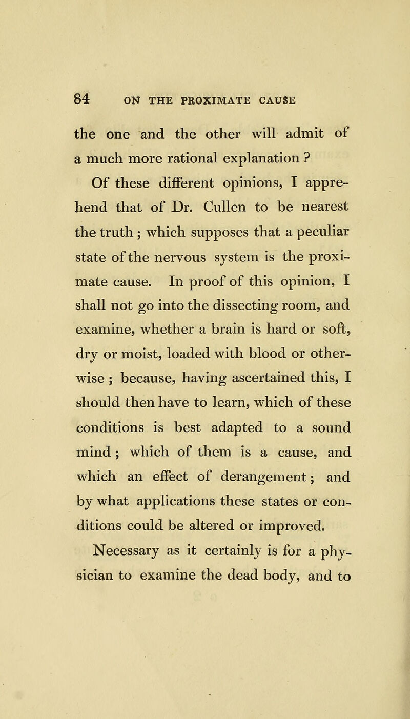 the one and the other will admit of a much more rational explanation ? Of these different opinions, I appre- hend that of Dr. Cullen to be nearest the truth; which supposes that a peculiar state of the nervous system is the proxi- mate cause. In proof of this opinion, I shall not go into the dissecting room, and examine, whether a brain is hard or soft, dry or moist, loaded with blood or other- wise ; because, having ascertained this, I should then have to learn, which of these conditions is best adapted to a sound mind; which of them is a cause, and which an effect of derangement; and by what applications these states or con- ditions could be altered or improved. Necessary as it certainly is for a phy- sician to examine the dead body, and to