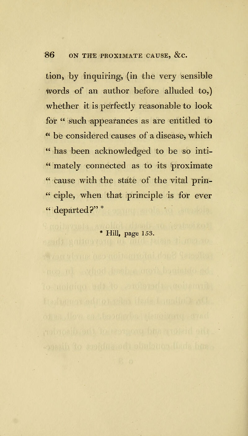 tion, by inquiring, (in the very sensible words of an author before alluded to,) whether it is perfectly reasonable to look for  such appearances as are entitled to  be considered causes of a disease, which  has been acknowledged to be so inti-  mately connected as to its proximate  cause with the state of the vital prin-  ciple, when that principle is for ever  departed? *