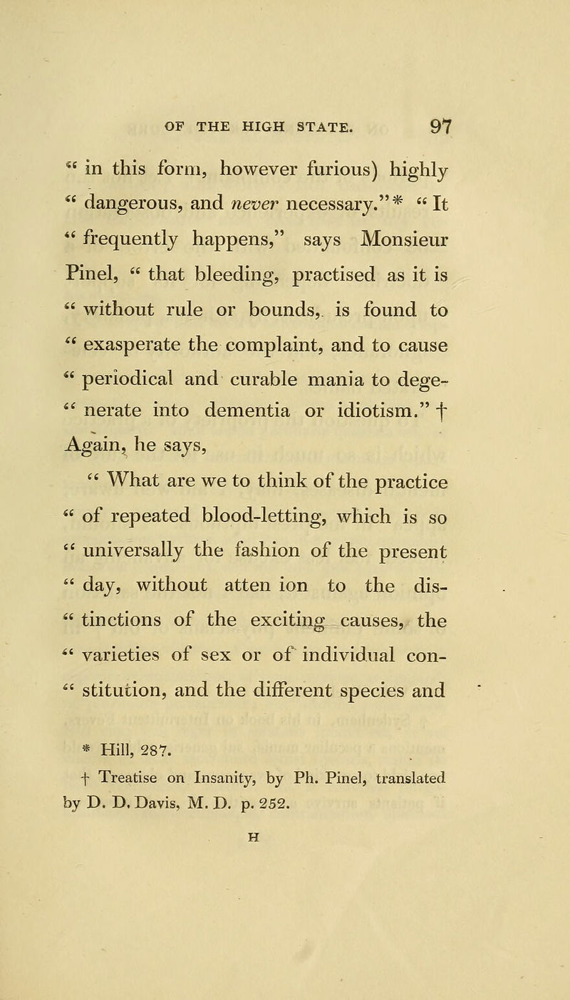  in this form, however furious) highly  dangerous, and never necessary.* It  frequently happens, says Monsieur Pinel,  that bleeding, practised as it is  without ride or bounds, is found to  exasperate the complaint, and to cause  periodical and curable mania to dege-  nerate into dementia or idiotism. f Again, he says,  What are we to think of the practice  of repeated blood-letting, which is so  universally the fashion of the present  day, without atten ion to the dis-  tinctions of the exciting causes, the  varieties of sex or of individual con-  stitution, and the different species and * Hill, 287. f Treatise on Insanity, by Ph. Pinel, translated by D. D. Davis, M. D. p. 252. H