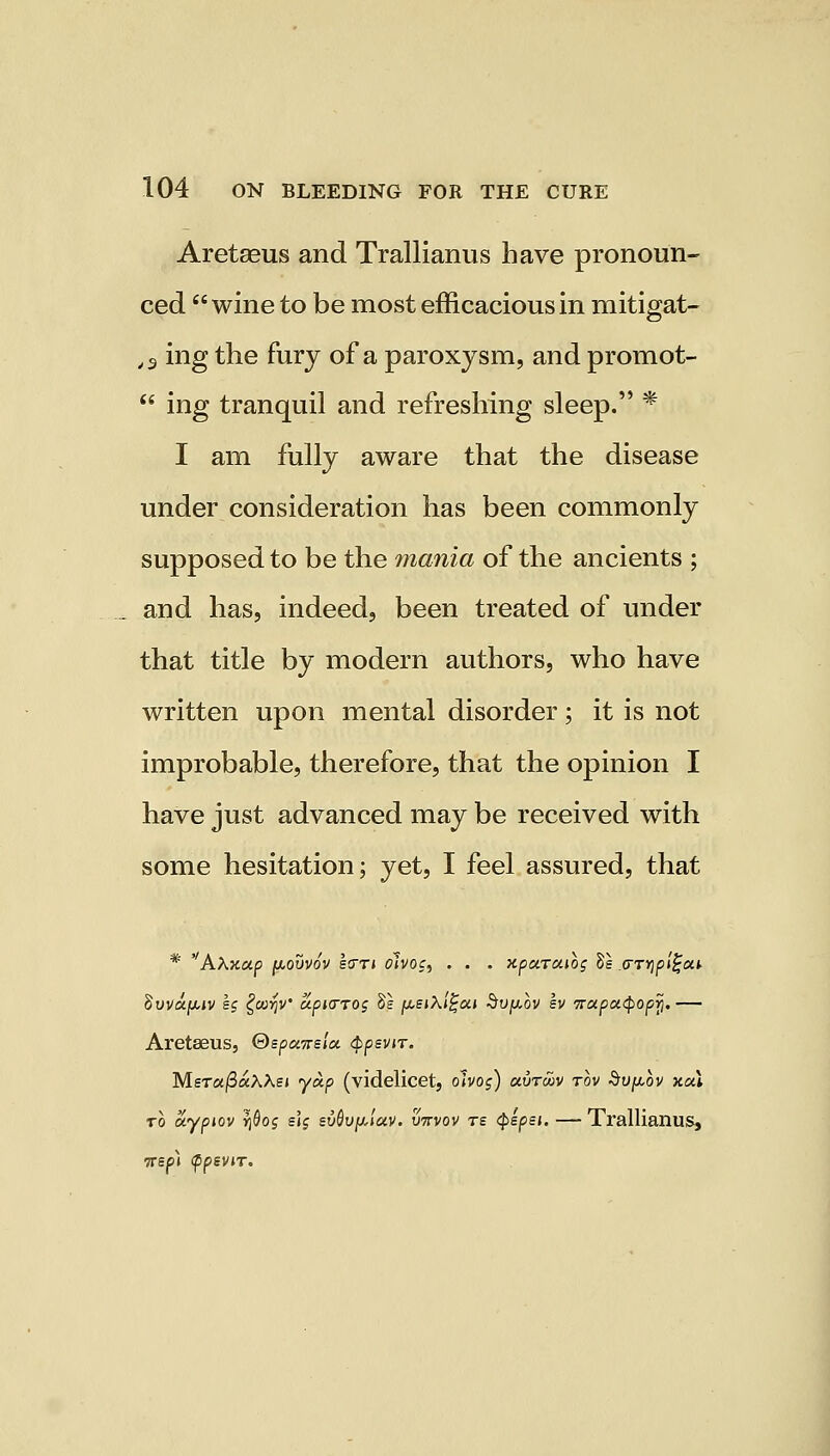 Aretseus and Trallianus have pronoun- ced wine to be most efficacious in mitigat- ,3 ing the furj of a paroxysm, and promot-  ing tranquil and refreshing sleep. * I am fully aware that the disease under consideration has been commonly supposed to be the mania of the ancients ; and has, indeed, been treated of under that title by modern authors, who have written upon mental disorder; it is not improbable, therefore, that the opinion I have just advanced may be received with some hesitation; yet, I feel assured, that * ''Ahxap pouvov Icm oivoc, . . . xparcuog Vs .(mjp/jja* Suvajuuv eg £coyjV apio-rog Se fisiXi^ai Svpov sv irapa^opy. — Aretaeus, ©spcureia. QpzviT. MerafiaWst yap (videlicet, ohos) avrwv rov Supbv xal to aypiov y](jo$ e\g evQvfjAav. virvov te tyepei. — Trallianus, •7rsp\ fpevir.