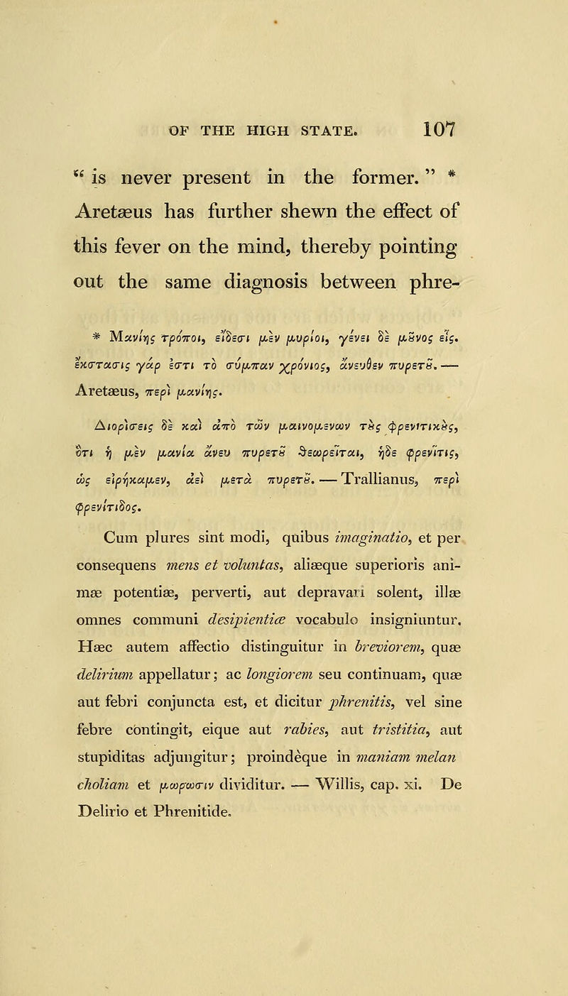  is never present in the former. * Aretasus has further shewn the effect of this fever on the mind, thereby pointing out the same diagnosis between phre- * M«v»5s tjsottoj, eiSscn jj,sv [wploi, yevei 8s [uuvog ei$. exTTOKrig yap Icttj to <rv[attuv xpovws, avevQev TrvpsrS.— Aretaeus, 7rep» ju.«v/>jj. Aiop)<reig Be xui d'to tmv jLteuvojutsvcov t«j <ppeviTix.tis, qti rj jw,sv fjioivia oivev nvperS Secopsirai, ijBe fpevirtg, d>; elprjxupev, del ftSToi 7tvperS. — TrallianuSj 7rep\ (ppevlrtBog. Cum plures sint modi, quibus imagination et per consequens mens et voluntas, aliaeque superioris ani- ma3 potentiae, perverti, aut depravari solent, illae omnes communi desipientice vocabulo insigniuntnr. Haec autem afFectio distinguitur in breviorem, quae delirium appellator; ac longiorem seu continuam, quae aut febri conjuncta est, et dicitur jphrenitis, vel sine febre cbntingit, eique aut rabies, aut tristitia, aut stupiditas adjungitur; proindeque in maniam melan choliam et pwpw<nv dividitur. — Willis, cap. xi. De Delirio et Phrenitide.