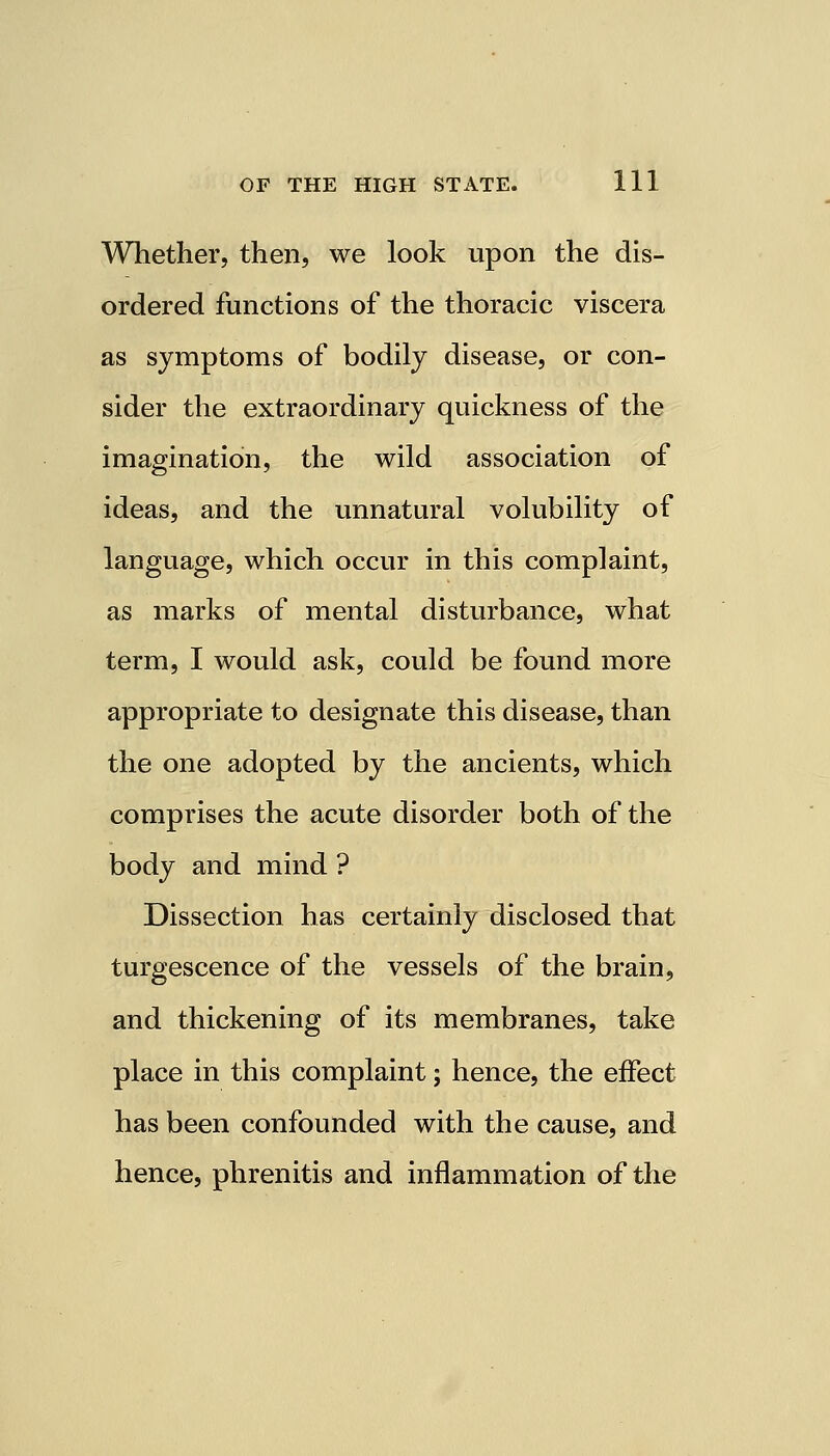 Whether, then, we look upon the dis- ordered functions of the thoracic viscera as symptoms of bodily disease, or con- sider the extraordinary quickness of the imagination, the wild association of ideas, and the unnatural volubility of language, which occur in this complaint, as marks of mental disturbance, what term, I would ask, could be found more appropriate to designate this disease, than the one adopted by the ancients, which comprises the acute disorder both of the body and mind ? Dissection has certainly disclosed that turgescence of the vessels of the brain, and thickening of its membranes, take place in this complaint; hence, the effect has been confounded with the cause, and hence, phrenitis and inflammation of the