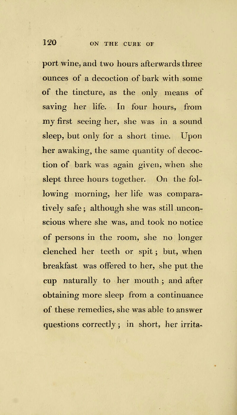 port wine, and two hours afterwards three ounces of a decoction of bark with some of the tincture, as the only means of saving her life. In four hours, from my first seeing her, she was in a sound sleep, but only for a short time. Upon her awaking, the same quantity of decoc- tion of bark was again given, when she slept three hours together. On the fol- lowing morning, her life was compara- tively safe; although she was still uncon- scious where she was, and took no notice of persons in the room, she no longer clenched her teeth or spit; but, when breakfast was offered to her, she put the cup naturally to her mouth ; and after obtaining more sleep from a continuance of these remedies, she was able to answer questions correctly; in short, her irrita-