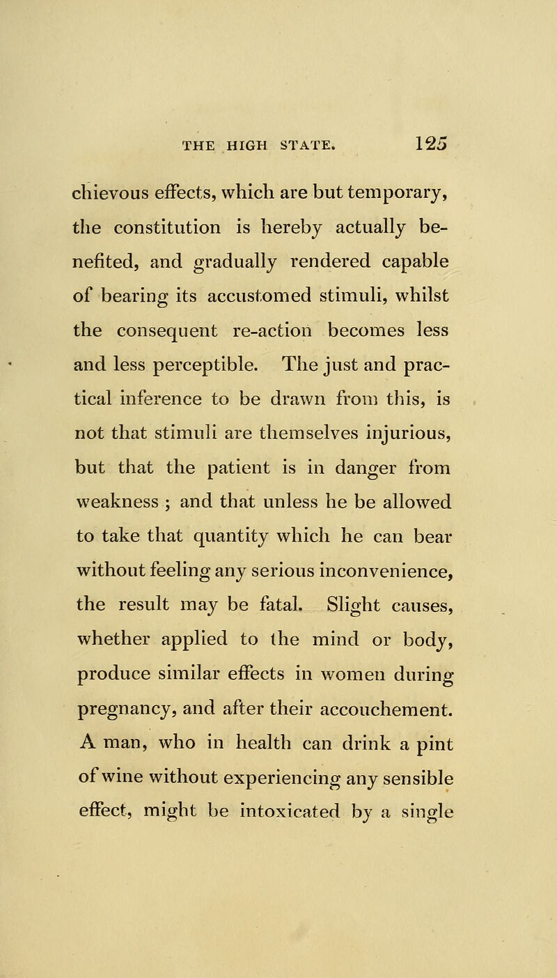 chievous effects, which are but temporary, the constitution is hereby actually be- nefited, and gradually rendered capable of bearing its accustomed stimuli, whilst the consequent re-action becomes less and less perceptible. The just and prac- tical inference to be drawn from this, is not that stimuli are themselves injurious, but that the patient is in danger from weakness ; and that unless he be allowed to take that quantity which he can bear without feeling any serious inconvenience, the result may be fatal. Slight causes, whether applied to the mind or body, produce similar effects in women during pregnancy, and after their accouchement. A man, who in health can drink a pint of wine without experiencing any sensible effect, might be intoxicated by a single