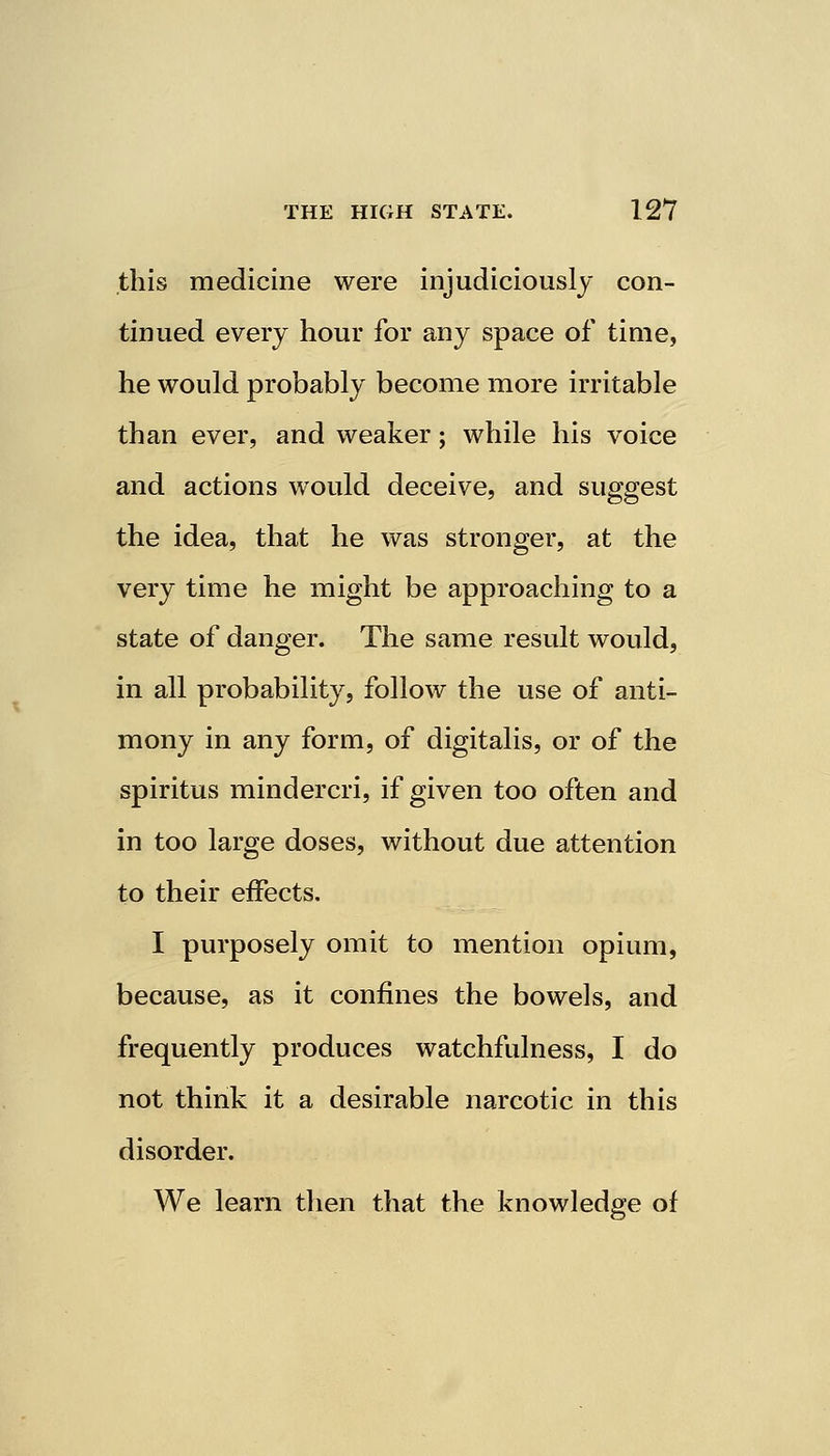 this medicine were injudiciously con- tinued every hour for any space of time, he would probably become more irritable than ever, and weaker; while his voice and actions would deceive, and suggest the idea, that he was stronger, at the very time he might be approaching to a state of danger. The same result would, in all probability, follow the use of anti- mony in any form, of digitalis, or of the spiritus mindercri, if given too often and in too large doses, without due attention to their effects. I purposely omit to mention opium, because, as it confines the bowels, and frequently produces watchfulness, I do not think it a desirable narcotic in this disorder. We learn then that the knowledge of